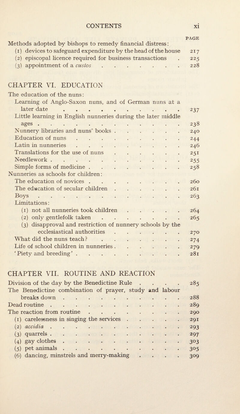 PAGE Methods adopted by bishops to remedy financial distress: (1) devices to safeguard expenditure by the head of the house 217 (2) episcopal licence required for business transactions . 225 (3) appointment of a custos.228 CHAPTER VI. EDUCATION The education of the nuns: Learning of Anglo-Saxon nuns, and of German nuns at a later date.237 Little learning in English nunneries during the later middle ages.238 Nunnery libraries and nuns’ books.240 Education of nuns.244 Latin in nunneries ......... 246 Translations for the use of nuns.251 Needlework.255 Simple forms of medicine . . . . . . . .258 Nunneries as schools for children: The education of novices.260 The education of secular children.261 Boys.263 Limitations: (1) not all nunneries took children.264 (2) only gentlefolk taken.265 (3) disapproval and restriction of nunnery schools by the ecclesiastical authorities.270 What did the nuns teach?.274 Life of school children in nunneries.279 'Piety and breeding’.281 CHAPTER VII. ROUTINE AND REACTION Division of th« day by the Benedictine Rule . . . . 285 The Benedictine combination of prayer, study and labour breaks down.288 Dead routine.289 The reaction from routine.290 (1) carelessness in singing the services.291 (2) accidia.293 (3) quarrels.297 (4) gay clothes ..303 (5) pet animals.305 (6) dancing, minstrels and merry-making .... 309