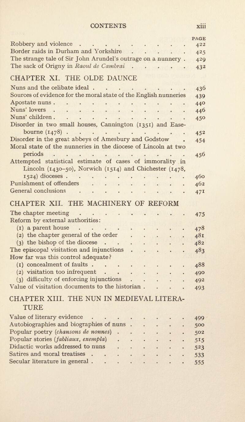 PAGE Robbery and violence.422 Border raids in Durham and Yorkshire.425 The strange tale of Sir John Arundel’s outrage on a nunnery . 429 The sack of Origny in Raovil de Cambrai.432 CHAPTER XI. THE OLDE DAUNCE Nuns and the celibate ideal.436 Sources of evidence for the moral state of the English nunneries 439 Apostate nuns.440 Nuns’ lovers.446 Nuns’ children.450 Disorder in two small houses, Cannington (1351) and Ease- bourne (1478).452 Disorder in the great abbeys of Amesbury and Godstow . 454 Moral state of the nunneries in the diocese of Lincoln at two periods.456 Attempted statistical estimate of cases of immorality in Lincoln (1430-50), Norwich (1514) and Chichester (1478, 1524) dioceses.460 Punishment of offenders.462 General conclusions.471 CHAPTER XII. THE MACHINERY OF REFORM The chapter meeting.475 Reform by external authorities: (1) a parent house.478 (2) the chapter general of the order.481 (3) the bishop of the diocese.482 The episcopal visitation and injunctions.483 How far was this control adequate? (1) concealment of faults.488 (2) visitation too infrequent.490 (3) difficulty of enforcing injunctions.492 Value of visitation documents to the historian . . . . 493 CHAPTER XIII. THE NUN IN MEDIEVAL LITERA¬ TURE Value of literary evidence.499 Autobiographies and biographies of nuns.500 Popular poetry (chansons de nonnes).502 Popular stories {fabliaux, exempla).515 Didactic works addressed to nuns ..523 Satires and moral treatises.. . 533 Secular literature in general.555