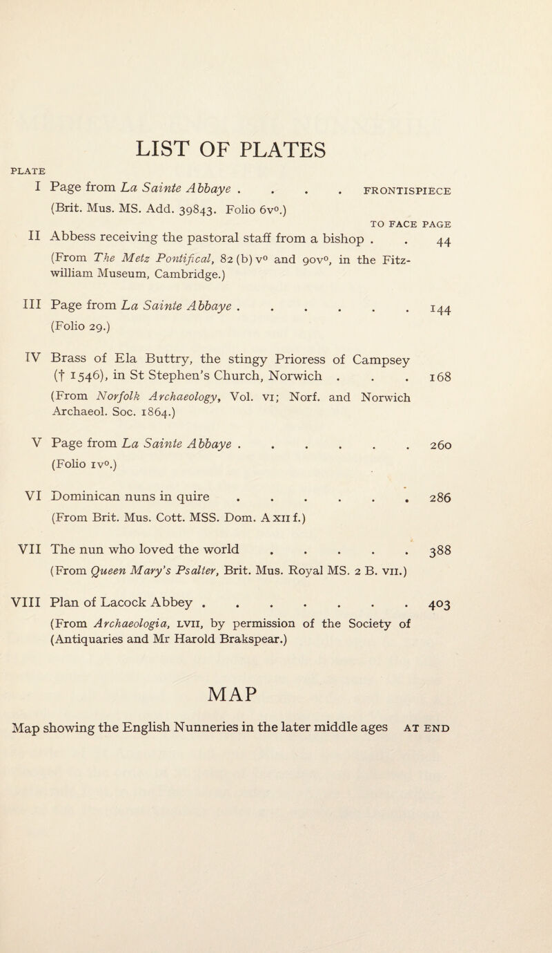 LIST OF PLATES PLATE I Page from La Sainte Abbaye .... frontispiece (Brit. Mus. MS. Add. 39843. Folio 6v°.) TO FACE PAGE II Abbess receiving the pastoral staff from a bishop . . 44 (From The Metz Pontifical, 82 (b) v° and gov0, in the Fitz- william Museum, Cambridge.) III Page from La Sainte Abbaye.144 (Folio 29.) IV Brass of Ela Buttry, the stingy Prioress of Campsey (t 1546), in St Stephen’s Church, Norwich . . .168 (From Norfolk Archaeology, Vol. vi; Norf. and Norwich Archaeol. Soc. 1864.) V Page from La Sainte Abbaye ...... 260 (Folio iv°.) VI Dominican nuns in quire ...... 286 (From Brit. Mus. Cott. MSS. Dom. Axuf.) VII The nun who loved the world ..... 388 (From Queen Mary’s Psalter, Brit. Mus. Royal MS. 2 B. vn.) VIII Plan of Lacock Abbey ....... 403 (From Archaeologia, lvii, by permission of the Society of (Antiquaries and Mr Harold Brakspear.) MAP Map showing the English Nunneries in the later middle ages at end