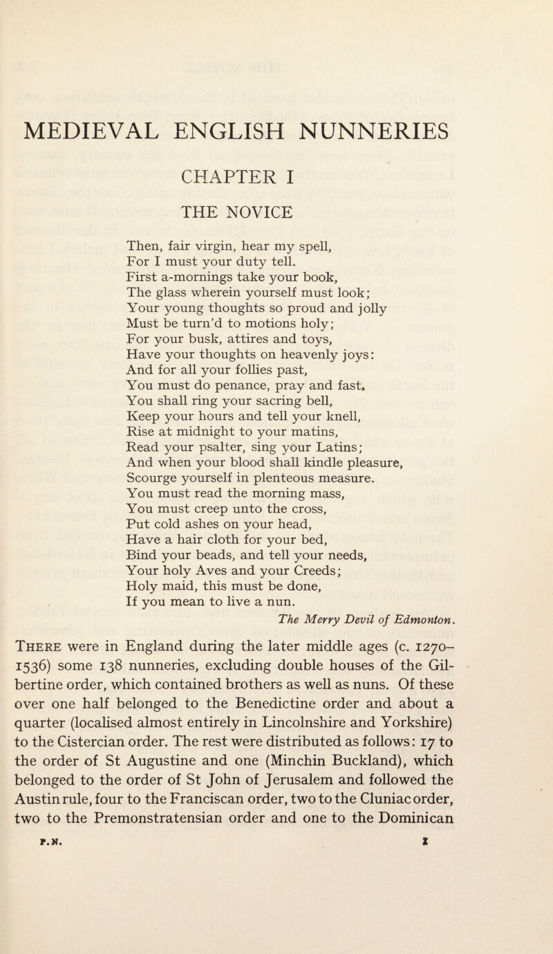 MEDIEVAL ENGLISH NUNNERIES CHAPTER I THE NOVICE Then, fair virgin, hear my spell, For I must your duty tell. First a-mornings take your book, The glass wherein yourself must look; Your young thoughts so proud and jolly Must be turn’d to motions holy; For your busk, attires and toys, Have your thoughts on heavenly joys: And for all your follies past, You must do penance, pray and fast. You shall ring your sacring bell, Keep your hours and tell your knell, Rise at midnight to your matins. Read your psalter, sing your Latins; And when your blood shall kindle pleasure. Scourge yourself in plenteous measure. You must read the morning mass, You must creep unto the cross. Put cold ashes on your head, Have a hair cloth for your bed, Bind your beads, and tell your needs, Your holy Aves and your Creeds; Holy maid, this must be done. If you mean to live a nun. The Merry Devil of Edmonton. There were in England during the later middle ages (c. 1270- 1536) some 138 nunneries, excluding double houses of the Gil- bertine order, which contained brothers as well as nuns. Of these over one half belonged to the Benedictine order and about a quarter (localised almost entirely in Lincolnshire and Yorkshire) to the Cistercian order. The rest were distributed as follows: 17 to the order of St Augustine and one (Minchin Buckland), which belonged to the order of St John of Jerusalem and followed the Austin rule, four to the Franciscan order, two to the Cluniac order, two to the Premonstratensian order and one to the Dominican