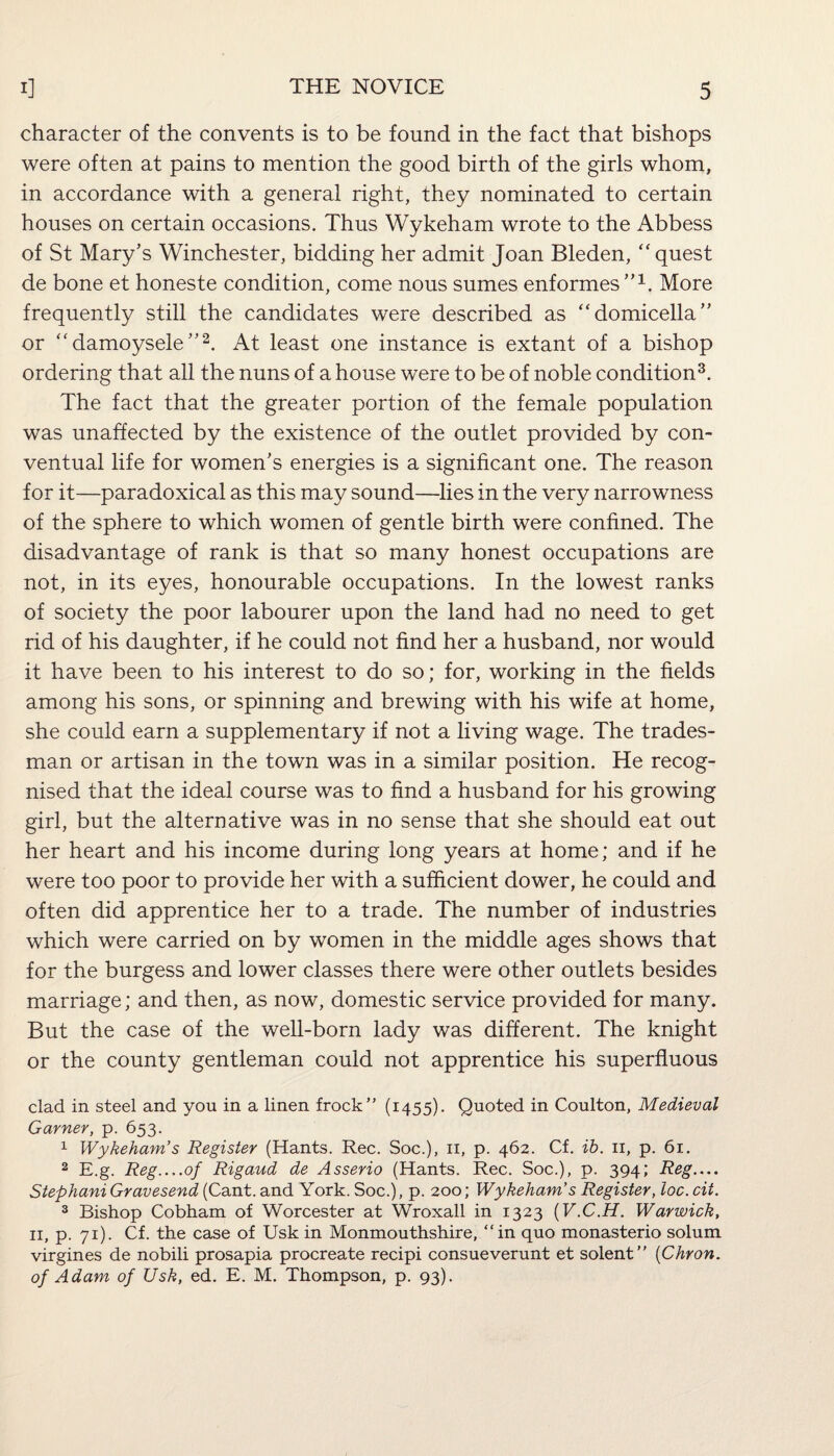 character of the convents is to be found in the fact that bishops were often at pains to mention the good birth of the girls whom, in accordance with a general right, they nominated to certain houses on certain occasions. Thus Wykeham wrote to the Abbess of St Mary’s Winchester, bidding her admit Joan Bleden, “ quest de bone et honeste condition, come nous sumes enformes”1. More frequently still the candidates were described as “domicella” or “damoysele”2. At least one instance is extant of a bishop ordering that all the nuns of a house were to be of noble condition3. The fact that the greater portion of the female population was unaffected by the existence of the outlet provided by con¬ ventual life for women’s energies is a significant one. The reason for it—paradoxical as this may sound—lies in the very narrowness of the sphere to which women of gentle birth were confined. The disadvantage of rank is that so many honest occupations are not, in its eyes, honourable occupations. In the lowest ranks of society the poor labourer upon the land had no need to get rid of his daughter, if he could not find her a husband, nor would it have been to his interest to do so; for, working in the fields among his sons, or spinning and brewing with his wife at home, she could earn a supplementary if not a living wage. The trades¬ man or artisan in the town was in a similar position. He recog¬ nised that the ideal course was to find a husband for his growing girl, but the alternative was in no sense that she should eat out her heart and his income during long years at home; and if he were too poor to provide her with a sufficient dower, he could and often did apprentice her to a trade. The number of industries which were carried on by women in the middle ages shows that for the burgess and lower classes there were other outlets besides marriage; and then, as now, domestic service provided for many. But the case of the well-born lady was different. The knight or the county gentleman could not apprentice his superfluous clad in steel and you in a linen frock” (1455). Quoted in Coulton, Medieval Garner, p. 653. 1 Wykeham’s Register (Hants. Rec. Soc.), 11, p. 462. Cf. ib. n, p. 61. 2 E.g. Reg_of Rigaud de Asserio (Hants. Rec. Soc.), p. 394; Reg— Stephani Gravesend (Cant, and York. Soc.), p. 200; Wykeham’s Register, loc. cii. 3 Bishop Cobham of Worcester at Wroxall in 1323 (V.C.H. Warwick, 11, p. 71). Cf. the case of Usk in Monmouthshire, “in quo monasterio solum virgines de nobili prosapia procreate recipi consueverunt et solent” (Chron. of Adam of Usk, ed. E. M. Thompson, p. 93).