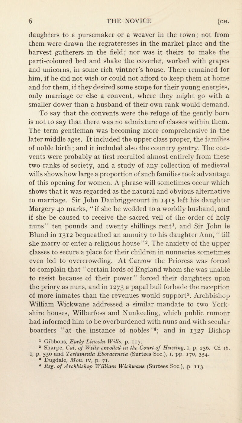 daughters to a pursemaker or a weaver in the town; not from them were drawn the regrateresses in the market place and the harvest gatherers in the field; nor was it theirs to make the parti-coloured bed and shake the coverlet, worked with grapes and unicorns, in some rich vintner’s house. There remained for him, if he did not wish or could not afford to keep them at home and for them, if they desired some scope for their young energies, only marriage or else a convent, where they might go with a smaller dower than a husband of their own rank would demand. To say that the convents were the refuge of the gently born is not to say that there was no admixture of classes within them. The term gentleman was becoming more comprehensive in the later middle ages. It included the upper class proper, the families of noble birth; and it included also the country gentry. The con¬ vents were probably at first recruited almost entirely from these two ranks of society, and a study of any collection of medieval wills shows how large a proportion of such families took advantage of this opening for women. A phrase will sometimes occur which shows that it was regarded as the natural and obvious alternative to marriage. Sir John Daubriggecourt in 1415 left his daughter Margery 40 marks, “if she be wedded to a worldly husband, and if she be caused to receive the sacred veil of the order of holy nuns” ten pounds and twenty shillings rent1, and Sir John le Blund in 1312 bequeathed an annuity to his daughter Ann, “till she marry or enter a religious house”2. The anxiety of the upper classes to secure a place for their children in nunneries sometimes even led to overcrowding. At Carrow the Prioress was forced to complain that “ certain lords of England whom she was unable to resist because of their power” forced their daughters upon the priory as nuns, and in 1273 a papal bull forbade the reception of more inmates than the revenues would support3. Archbishop William Wickwane addressed a similar mandate to two York¬ shire houses, Wilberfoss and Nunkeeling, which public rumour had informed him to be overburdened with nuns and with secular boarders “at the instance of nobles”4; and in 1327 Bishop 1 Gibbons, Early Lincoln Wills, p. 117. 2 Sharpe, Cal. of Wills enrolled in the Court of Husting, 1, p. 236. Cf. ib. 1, P- 35° and Testamenta Eboracensia (Surtees Soc.), 1, pp. 170, 354. 3 Dugdale, Mon. iv, p. 71. 4 Reg. of Archbishop William Wickwane (Surtees Soc.), p. 113.