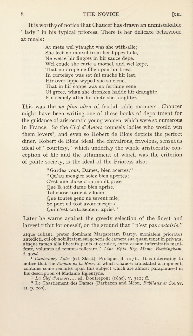 It is worthy of notice that Chaucer has drawn an unmistakable “lady” in his typical prioress. There is her delicate behaviour at meals: At mete wel ytaught was she with-alle; She leet no morsel from her lippes falle, Ne wette hir fingres in hir sauce depe. Wel coude she carie a morsel, and wel kepe, That no drope ne fille upon hir brest. In curteisye was set ful muche hir lest. Hir over lippe wyped she so clene, That in hir coppe was no ferthing sene Of grece, whan she dronken hadde hir draughte. Ful semely after hir mete she raughte1. This was the ne plus ultra of feudal table manners; Chaucer might have been writing one of those books of deportment for the guidance of aristocratic young women, which were so numerous in France. So the Clef d’Amors counsels ladies who would win them lovers2, and even so Robert de Blois depicts the perfect diner. Robert de Blois’ ideal, the chivalrous, frivolous, sensuous ideal of “courtesy,” which underlay the whole aristocratic con¬ ception of life and the attainment of which was the criterion of polite society, is the ideal of the Prioress also: “Gardez vous, Dames, bien acertes,” “Qu'au mengier soiez bien apertes; C’est une chose c’on moult prise Que la soit dame bien aprise. Tel chose torne a vilonie Que toutes genz ne sevent mie; Se puet cil tost avoir mespris Qui n’est cortoisement apris3.” Later he warns against the greedy selection of the finest and largest titbit for oneself, on the ground that “n’est pas cortoisie.” atque cubant, prefer dominam Margaretam Darcy, monialem prioratus antedicti, cui ob nobilitatem sui generis de camera sua quam tenet in privata, absque tamen alia liberata panis et ceruisie, extra casum infirmitatis mani- feste, volumus ad tempus tollerare.” Line. Epis. Reg. Memo. Buckingham, f. 397d. 1 Canterbury Tales (ed. Skeat), Prologue, 11. 127 if. It is interesting to notice that the Roman de la Rose, of which Chaucer translated a fragment, contains some remarks upon this subject which are almost paraphrased in his description of Madame Eglentyne. 2 La Clef d’Amors..., ed. Doutrepont (1890), V, 3227 ff. 3 Le Chastiement des Dames (Barbazon and Meon, Fabliaux et Contes, 11, p. 200).