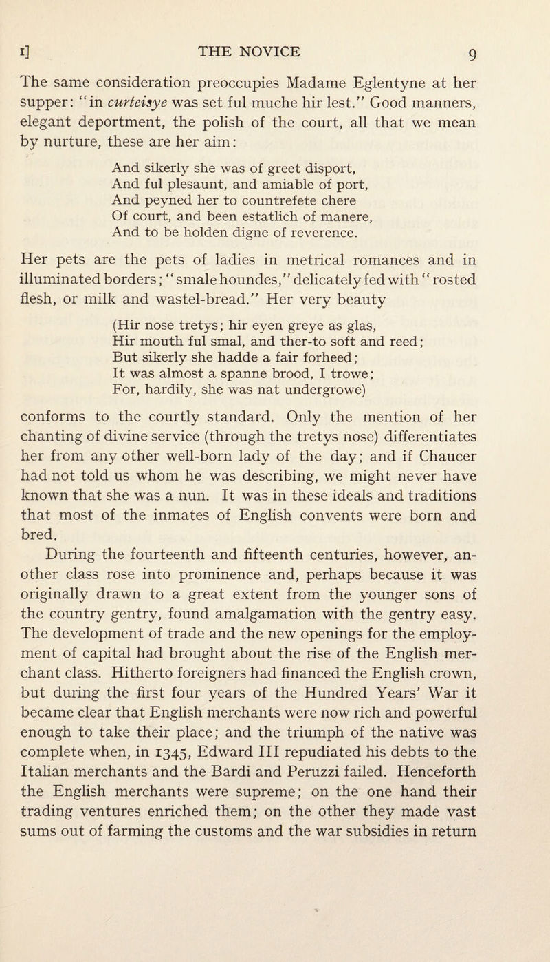 The same consideration preoccupies Madame Eglentyne at her supper: “in curteisye was set ful muche hir lest.” Good manners, elegant deportment, the polish of the court, all that we mean by nurture, these are her aim: And sikerly she was of greet disport, And ful plesaunt, and amiable of port, And peyned her to countrefete chere Of court, and been estatlich of manere, And to be holden digne of reverence. Her pets are the pets of ladies in metrical romances and in illuminated borders; “ smale houndes,” delicately fed with  rosted flesh, or milk and wastel-bread.” Her very beauty (Hir nose tretys; hir eyen greye as glas, Hir mouth ful smal, and ther-to soft and reed; But sikerly she hadde a fair forheed; It was almost a spanne brood, I trowe; For, hardily, she was nat undergrowe) conforms to the courtly standard. Only the mention of her chanting of divine service (through the tretys nose) differentiates her from any other well-born lady of the day; and if Chaucer had not told us whom he was describing, we might never have known that she was a nun. It was in these ideals and traditions that most of the inmates of English convents were born and bred. During the fourteenth and fifteenth centuries, however, an¬ other class rose into prominence and, perhaps because it was originally drawn to a great extent from the younger sons of the country gentry, found amalgamation with the gentry easy. The development of trade and the new openings for the employ¬ ment of capital had brought about the rise of the English mer¬ chant class. Hitherto foreigners had financed the English crown, but during the first four years of the Hundred Years’ War it became clear that English merchants were now rich and powerful enough to take their place; and the triumph of the native was complete when, in 1345, Edward III repudiated his debts to the Italian merchants and the Bardi and Peruzzi failed. Henceforth the English merchants were supreme; on the one hand their trading ventures enriched them; on the other they made vast sums out of farming the customs and the war subsidies in return