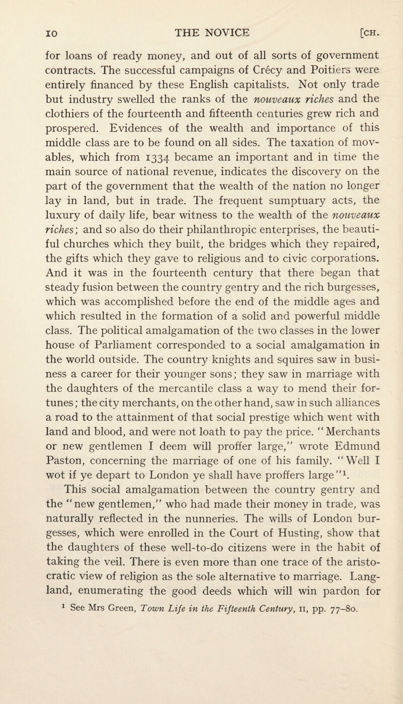 for loans of ready money, and out of all sorts of government contracts. The successful campaigns of Crecy and Poitiers were entirely financed by these English capitalists. Not only trade but industry swelled the ranks of the nouveaux riches and the clothiers of the fourteenth and fifteenth centuries grew rich and prospered. Evidences of the wealth and importance of this middle class are to be found on all sides. The taxation of mov¬ ables, which from 1334 became an important and in time the main source of national revenue, indicates the discovery on the part of the government that the wealth of the nation no longer lay in land, but in trade. The frequent sumptuary acts, the luxury of daily life, bear witness to the wealth of the nouveaux riches; and so also do their philanthropic enterprises, the beauti¬ ful churches which they built, the bridges which they repaired, the gifts which they gave to religious and to civic corporations. And it was in the fourteenth century that there began that steady fusion between the country gentry and the rich burgesses, which was accomplished before the end of the middle ages and which resulted in the formation of a solid and powerful middle class. The political amalgamation of the two classes in the lower house of Parliament corresponded to a social amalgamation in the world outside. The country knights and squires saw in busi¬ ness a career for their younger sons; they saw in marriage with the daughters of the mercantile class a way to mend their for¬ tunes; the city merchants, on the other hand, saw in such alliances a road to the attainment of that social prestige which went with land and blood, and were not loath to pay the price. “ Merchants or new gentlemen I deem will proffer large,” wrote Edmund Paston, concerning the marriage of one of his family. “Well I wot if ye depart to London ye shall have proffers large”1. This social amalgamation between the country gentry and the “new gentlemen,” who had made their money in trade, was naturally reflected in the nunneries. The wills of London bur¬ gesses, which were enrolled in the Court of Husting, show that the daughters of these well-to-do citizens were in the habit of taking the veil. There is even more than one trace of the aristo¬ cratic view of religion as the sole alternative to marriage. Lang- land, enumerating the good deeds which will win pardon for 1 See Mrs Green, Town Life in the Fifteenth Century, 11, pp. 77-80.