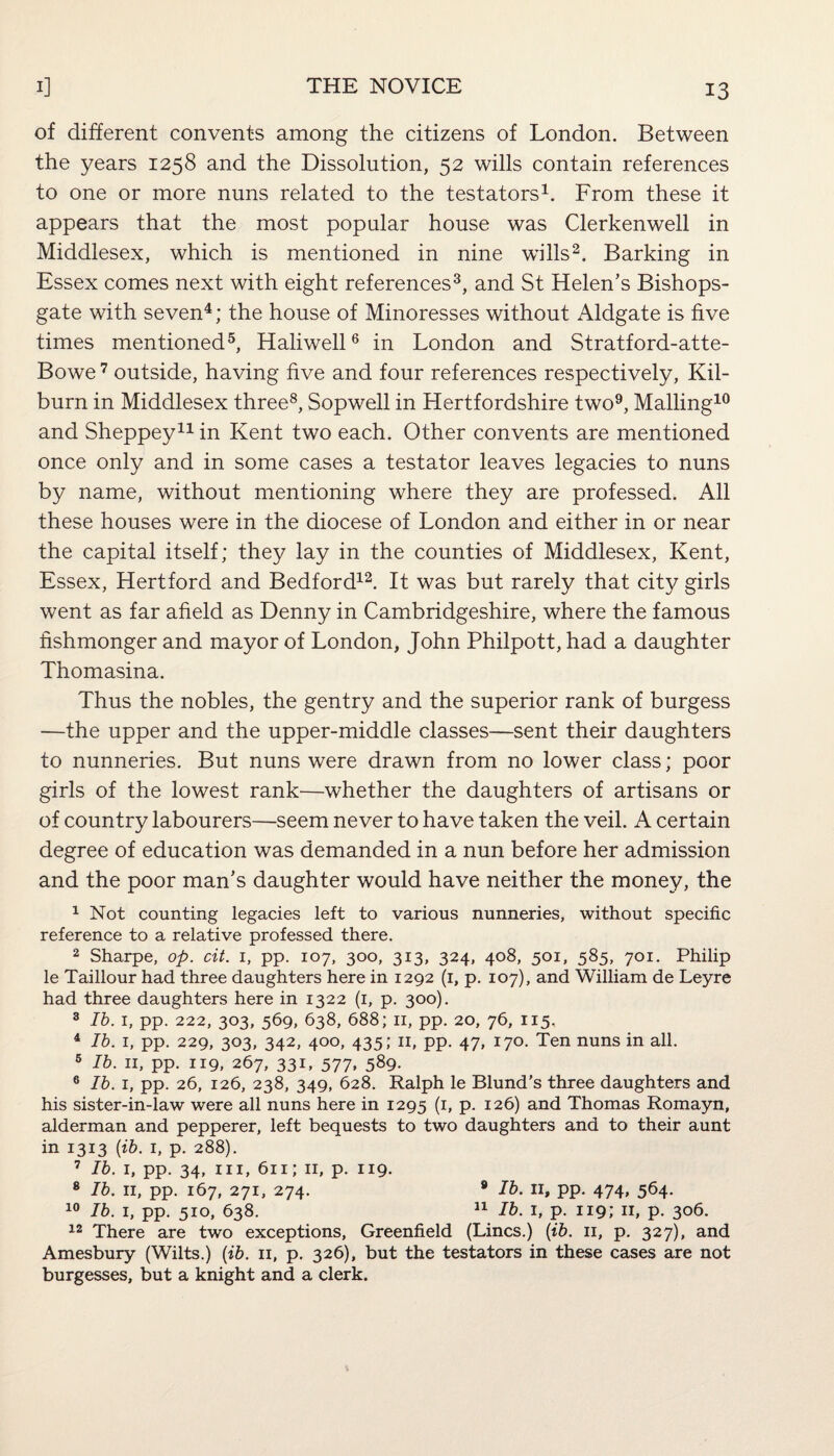 of different convents among the citizens of London. Between the years 1258 and the Dissolution, 52 wills contain references to one or more nuns related to the testators1. From these it appears that the most popular house was Clerkenwell in Middlesex, which is mentioned in nine wills2. Barking in Essex comes next with eight references3, and St Helen’s Bishops- gate with seven4; the house of Minoresses without Aldgate is five times mentioned5, Haliwell6 in London and Stratford-atte- Bowe7 outside, having five and four references respectively, Kil- burn in Middlesex three8, Sopwell in Hertfordshire two9, Mailing10 and Sheppey11 in Kent two each. Other convents are mentioned once only and in some cases a testator leaves legacies to nuns by name, without mentioning where they are professed. All these houses were in the diocese of London and either in or near the capital itself; they lay in the counties of Middlesex, Kent, Essex, Hertford and Bedford12. It was but rarely that city girls went as far afield as Denny in Cambridgeshire, where the famous fishmonger and mayor of London, John Philpott, had a daughter Thomasina. Thus the nobles, the gentry and the superior rank of burgess —the upper and the upper-middle classes—sent their daughters to nunneries. But nuns were drawn from no lower class; poor girls of the lowest rank—whether the daughters of artisans or of country labourers—seem never to have taken the veil. A certain degree of education was demanded in a nun before her admission and the poor man’s daughter would have neither the money, the 1 Not counting legacies left to various nunneries, without specific reference to a relative professed there. 2 Sharpe, op. cit. 1, pp. 107, 300, 313, 324, 408, 501, 585, 701. Philip le Taillour had three daughters here in 1292 (1, p. 107), and William de Leyre had three daughters here in 1322 (1, p. 300). 3 Ib. 1, pp. 222, 303, 569, 638, 688; 11, pp. 20, 76, 115, 4 lb. 1, pp. 229, 303, 342, 400, 435; 11, pp. 47, 170. Ten nuns in all. 5 lb. 11, pp. 119, 267, 331, 577, 589. 6 lb. 1, pp. 26, 126, 238, 349, 628. Ralph le Blund’s three daughters and his sister-in-law were all nuns here in 1295 (1, p. 126) and Thomas Romayn, alderman and pepperer, left bequests to two daughters and to their aunt in 1313 (ib. 1, p. 288). 7 Ib. 1, pp. 34, hi, 611; 11, p. 119. 8 Ib. 11, pp. 167, 271, 274. 8 Ib. 11, pp. 474, 564. 10 Ib. 1, pp. 510, 638. 11 Ib. 1, p. 119; 11, p. 306. 12 There are two exceptions, Greenfield (Lines.) (ib. 11, p. 327), and Amesbury (Wilts.) (ib. 11, p. 326), but the testators in these cases are not burgesses, but a knight and a clerk.