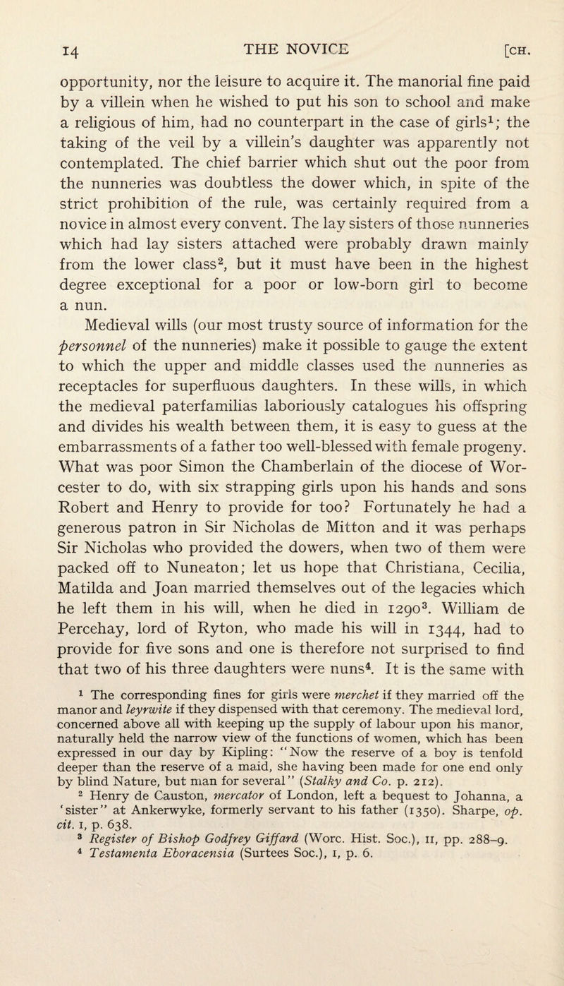 opportunity, nor the leisure to acquire it. The manorial fine paid by a villein when he wished to put his son to school and make a religious of him, had no counterpart in the case of girls1; the taking of the veil by a villein’s daughter was apparently not contemplated. The chief barrier which shut out the poor from the nunneries was doubtless the dower which, in spite of the strict prohibition of the rule, was certainly required from a novice in almost every convent. The lay sisters of those nunneries which had lay sisters attached were probably drawn mainly from the lower class2, but it must have been in the highest degree exceptional for a poor or low-born girl to become a nun. Medieval wills (our most trusty source of information for the personnel of the nunneries) make it possible to gauge the extent to which the upper and middle classes used the nunneries as receptacles for superfluous daughters. In these wills, in which the medieval paterfamilias laboriously catalogues his offspring and divides his wealth between them, it is easy to guess at the embarrassments of a father too well-blessed with female progeny. What was poor Simon the Chamberlain of the diocese of Wor¬ cester to do, with six strapping girls upon his hands and sons Robert and Henry to provide for too? Fortunately he had a generous patron in Sir Nicholas de Mitton and it was perhaps Sir Nicholas who provided the dowers, when two of them were packed off to Nuneaton; let us hope that Christiana, Cecilia, Matilda and Joan married themselves out of the legacies which he left them in his will, when he died in 12903. William de Percehay, lord of Ryton, who made his will in 1344, had to provide for five sons and one is therefore not surprised to find that two of his three daughters were nuns4. It is the same with 1 The corresponding fines for girls were merchet if they married off the manor and leyrwite if they dispensed with that ceremony. The medieval lord, concerned above all with keeping up the supply of labour upon his manor, naturally held the narrow view of the functions of women, which has been expressed in our day by Kipling: “Now the reserve of a boy is tenfold deeper than the reserve of a maid, she having been made for one end only by blind Nature, but man for several” (Stalky and Co. p. 212). 2 Henry de Causton, mercator of London, left a bequest to Johanna, a ‘sister” at Ankerwyke, formerly servant to his father (1350). Sharpe, op. cit. 1, p. 638. 3 Register of Bishop Godfrey Giffard (Wore. Hist. Soc.), 11, pp. 288-9. 4 Testamenta Eboracensia (Surtees Soc.), 1, p. 6.