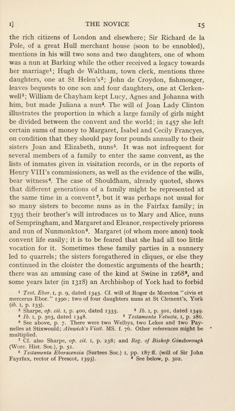 the rich citizens of London and elsewhere; Sir Richard de la Pole, of a great Hull merchant house (soon to be ennobled), mentions in his will two sons and two daughters, one of whom was a nun at Barking while the other received a legacy towards her marriage1; Hugh de Waltham, town clerk, mentions three daughters, one at St Helen’s2; John de Croydon, fishmonger, leaves bequests to one son and four daughters, one at Clerken- well3; William de Chayham kept Lucy, Agnes and Johanna with him, but made Juliana a nun4. The will of Joan Lady Clinton illustrates the proportion in which a large family of girls might be divided between the convent and the world; in 1457 she left certain sums of money to Margaret, Isabel and Cecily Francyes, on condition that they should pay four pounds annually to their sisters Joan and Elizabeth, nuns5. It was not infrequent for several members of a family to enter the same convent, as the lists of inmates given in visitation records, or in the reports of Henry VIILs commissioners, as well as the evidence of the wills, bear witness6. The case of Shouldham, already quoted, shows that different generations of a family might be represented at the same time in a convent7, but it was perhaps not usual for so many sisters to become nuns as in the Fairfax family; in 1393 their brother’s will introduces us to Mary and Alice, nuns of Sempringham, and Margaret and Eleanor, respectively prioress and nun of Nunmonkton8. Margaret (of whom more anon) took convent life easily; it is to be feared that she had all too little vocation for it. Sometimes these family parties in a nunnery led to quarrels; the sisters foregathered in cliques, or else they continued in the cloister the domestic arguments of the hearth; there was an amusing case of the kind at Swine in 12689, and some years later (in 1318) an Archbishop of York had to forbid 1 Test. Ebor. 1, p. 9, dated 1345. Cf. will of Roger de Moreton “civis et mercerus Ebor.” 1390; two of four daughters nuns at St Clement's, York (ib. 1, p. 133). 2 Sharpe, op. cit. 1, p. 400, dated 1335. 3 Ib. 1, p. 501, dated 1349. 4 Ib. 1, p. 503, dated 1348. 5 Testamenta Vetusta, 1, p. 286. 6 See above, p. 7. There were two Welbys, two Lekes and two Pay- nelles at Stixwould; Alnwick’s Visit. MS. f. 76. Other references might be multiplied. 7 Cf. also Sharpe, op. cit. 1, p. 238; and Reg. of Bishop Ginsborough (Wore. Hist. Soc.), p. 51. 8 Testamenta Eboracensia (Surtees Soc.) 1, pp. 187 ft. (will of Sir John Fayrfax, rector of Prescot, 1393). 9 See below, p. 302.