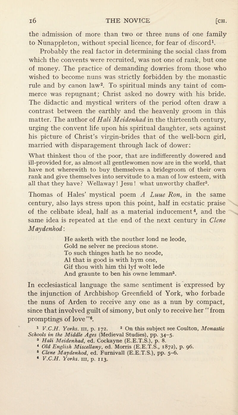 the admission of more than two or three nuns of one family to Nunappleton, without special licence, for fear of discord1. Probably the real factor in determining the social class from which the convents were recruited, was not one of rank, but one of money. The practice of demanding dowries from those who wished to become nuns was strictly forbidden by the monastic rule and by canon law2. To spiritual minds any taint of com¬ merce was repugnant; Christ asked no dowry with his bride. The didactic and mystical writers of the period often draw a contrast between the earthly and the heavenly groom in this matter. The author of Hali Meidenhad in the thirteenth century, urging the convent life upon his spiritual daughter, sets against his picture of Christ's virgin-brides that of the well-born girl, married with disparagement through lack of dower: What thinkest thou of the poor, that are indifferently dowered and ill-provided for, as almost all gentlewomen now are in the world, that have not wherewith to buy themselves a bridegroom of their own rank and give themselves into servitude to a man of low esteem, with all that they have? Wellaway! Jesu ! what unworthy chaffer3. Thomas of Hales' mystical poem A Luue Ron, in the same century, also lays stress upon this point, half in ecstatic praise of the celibate ideal, half as a material inducement4, and the same idea is repeated at the end of the next century in Clene Maydenhod: He asketh with the nouther lond ne leode. Gold ne selver ne precious stone. To such thinges hath he no neode, A1 that is good is with hym one, Gif thou with him thi lyf wolt lede And graunte to ben his owne lemman5. In ecclesiastical language the same sentiment is expressed by the injunction of Archbishop Greenfield of York, who forbade the nuns of Arden to receive any one as a nun by compact, since that involved guilt of simony, but only to receive her “ from promptings of love6. 1 V.C.H. Yorks, hi, p. 172. 2 On this subject see Coulton, Monastic Schools in the Middle Ages (Medieval Studies), pp. 34-5. 3 Hali Meidenhad, ed. Cockayne (E.E.T.S.), p. 8. 4 Old English Miscellany, ed. Morris (E.E.T.S., 1872), p. 96. 6 Clene Maydenhod, ed. Furnivall (E.E.T.S.), pp. 5-6. 6 V.C.H. Yorks, in, p. 113.