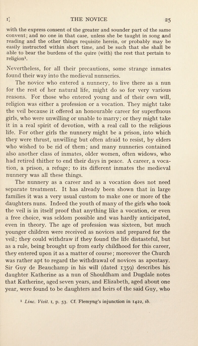 with the express consent of the greater and sounder part of the same convent; and no one in that case, unless she be taught in song and reading and the other things requisite herein, or probably may be easily instructed within short time, and be such that she shall be able to bear the burdens of the quire (with) the rest that pertain to religion1. Nevertheless, for all their precautions, some strange inmates found their way into the medieval nunneries. The novice who entered a nunnery, to live there as a nun for the rest of her natural life, might do so for very various reasons. For those who entered young and of their own will, religion was either a profession or a vocation. They might take the veil because it offered an honourable career for superfluous girls, who were unwilling or unable to marry; or they might take it in a real spirit of devotion, with a real call to the religious life. For other girls the nunnery might be a prison, into which they were thrust, unwilling but often afraid to resist, by elders who wished to be rid of them; and many nunneries contained also another class of inmates, older women, often widows, who had retired thither to end their days in peace. A career, a voca¬ tion, a prison, a refuge; to its different inmates the medieval nunnery was all these things. The nunnery as a career and as a vocation does not need separate treatment. It has already been shown that in large families it was a very usual custom to make one or more of the daughters nuns. Indeed the youth of many of the girls who took the veil is in itself proof that anything like a vocation, or even a free choice, was seldom possible and was hardly anticipated, even in theory. The age of profession was sixteen, but much younger children were received as novices and prepared for the veil; they could withdraw if they found the life distasteful, but as a rule, being brought up from early childhood for this career, they entered upon it as a matter of course; moreover the Church was rather apt to regard the withdrawal of novices as apostasy. Sir Guy de Beauchamp in his will (dated 1359) describes his daughter Katherine as a nun of Shouldham and Dugdale notes that Katherine, aged seven years, and Elizabeth, aged about one year, were found to be daughters and heirs of the said Guy, who 1 Line. Visit. 1, p. 53. Cf. Flemyng’s injunction in 1422, ib.