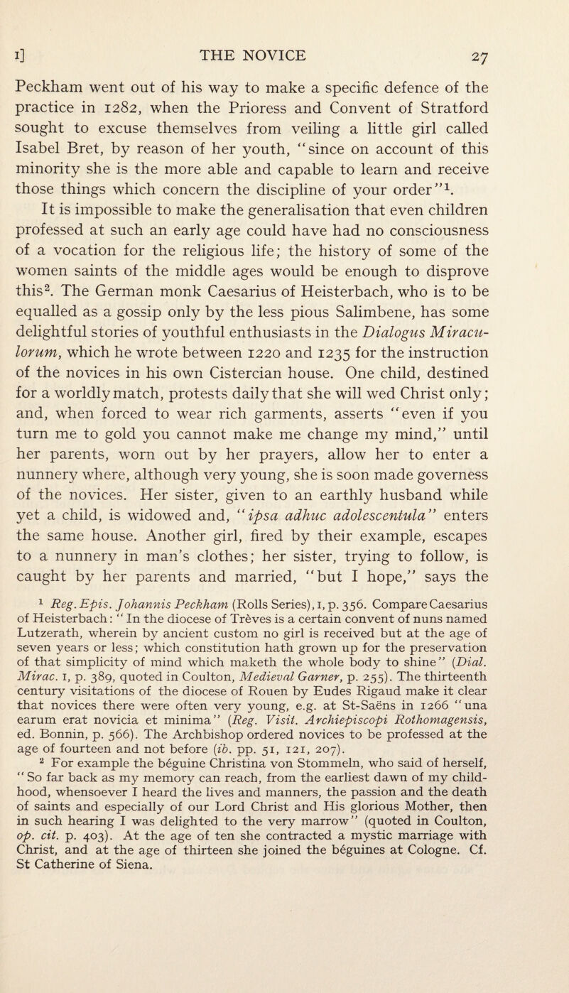 Peckham went out of his way to make a specific defence of the practice in 1282, when the Prioress and Convent of Stratford sought to excuse themselves from veiling a little girl called Isabel Bret, by reason of her youth, “since on account of this minority she is the more able and capable to learn and receive those things which concern the discipline of your order”1. It is impossible to make the generalisation that even children professed at such an early age could have had no consciousness of a vocation for the religious life; the history of some of the women saints of the middle ages would be enough to disprove this2. The German monk Caesarius of Heisterbach, who is to be equalled as a gossip only by the less pious Salimbene, has some delightful stories of youthful enthusiasts in the Dialogus Miracu- lorum, which he wrote between 1220 and 1235 for the instruction of the novices in his own Cistercian house. One child, destined for a worldly match, protests daily that she will wed Christ only; and, when forced to wear rich garments, asserts “even if you turn me to gold you cannot make me change my mind,” until her parents, worn out by her prayers, allow her to enter a nunnery where, although very young, she is soon made governess of the novices. Her sister, given to an earthly husband while yet a child, is widowed and, “ipsa adhuc adolescentula” enters the same house. Another girl, fired by their example, escapes to a nunnery in man’s clothes; her sister, trying to follow, is caught by her parents and married, “but I hope,” says the 1 Reg. Epis. Johannis Peckham (Rolls Series), 1, p. 356. Compare Caesarius of Heisterbach: “ In the diocese of Treves is a certain convent of nuns named Lutzerath, wherein by ancient custom no girl is received but at the age of seven years or less; which constitution hath grown up for the preservation of that simplicity of mind which maketh the whole body to shine” (Dial. Mirac. 1, p. 389, quoted in Coulton, Medieval Garner, p. 255). The thirteenth century visitations of the diocese of Rouen by Eudes Rigaud make it clear that novices there were often very young, e.g. at St-Saens in 1266 “una earum erat novicia et minima” (Reg. Visit. Archiepiscopi Rothomagensis, ed. Bonnin, p. 566). The Archbishop ordered novices to be professed at the age of fourteen and not before (ib. pp. 51, 121, 207). 2 For example the beguine Christina von Stommeln, who said of herself, “ So far back as my memory can reach, from the earliest dawn of my child¬ hood, whensoever I heard the lives and manners, the passion and the death of saints and especially of our Lord Christ and His glorious Mother, then in such hearing I was delighted to the very marrow” (quoted in Coulton, op. cit. p. 403). At the age of ten she contracted a mystic marriage with Christ, and at the age of thirteen she joined the beguines at Cologne. Cf. St Catherine of Siena.