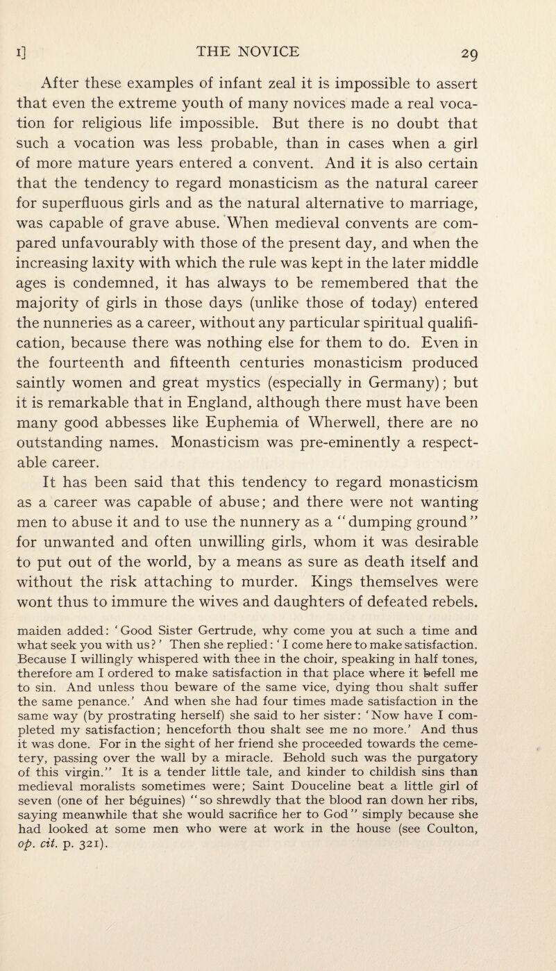 After these examples of infant zeal it is impossible to assert that even the extreme youth of many novices made a real voca¬ tion for religious life impossible. But there is no doubt that such a vocation was less probable, than in cases when a girl of more mature years entered a convent. And it is also certain that the tendency to regard monasticism as the natural career for superfluous girls and as the natural alternative to marriage, was capable of grave abuse. When medieval convents are com¬ pared unfavourably with those of the present day, and when the increasing laxity with which the rule was kept in the later middle ages is condemned, it has always to be remembered that the majority of girls in those days (unlike those of today) entered the nunneries as a career, without any particular spiritual qualifi¬ cation, because there was nothing else for them to do. Even in the fourteenth and fifteenth centuries monasticism produced saintly women and great mystics (especially in Germany); but it is remarkable that in England, although there must have been many good abbesses like Euphemia of Wherwell, there are no outstanding names. Monasticism was pre-eminently a respect¬ able career. It has been said that this tendency to regard monasticism as a career was capable of abuse; and there were not wanting men to abuse it and to use the nunnery as a “dumping ground” for unwanted and often unwilling girls, whom it was desirable to put out of the world, by a means as sure as death itself and without the risk attaching to murder. Kings themselves were wont thus to immure the wives and daughters of defeated rebels. maiden added: ‘ Good Sister Gertrude, why come you at such a time and what seek you with us? 5 Then she replied: ‘ I come here to make satisfaction. Because I willingly whispered with thee in the choir, speaking in half tones, therefore am I ordered to make satisfaction in that place where it befell me to sin. And unless thou beware of the same vice, dying thou shalt suffer the same penance.5 And when she had four times made satisfaction in the same way (by prostrating herself) she said to her sister: 'Now have I com¬ pleted my satisfaction; henceforth thou shalt see me no more.5 And thus it was done. For in the sight of her friend she proceeded towards the ceme¬ tery, passing over the wall by a miracle. Behold such was the purgatory of this virgin.55 It is a tender little tale, and kinder to childish sins than medieval moralists sometimes were; Saint Douceline beat a little girl of seven (one of her beguines) “so shrewdly that the blood ran down her ribs, saying meanwhile that she would sacrifice her to God55 simply because she had looked at some men who were at work in the house (see Coulton, op. cit. p. 321).