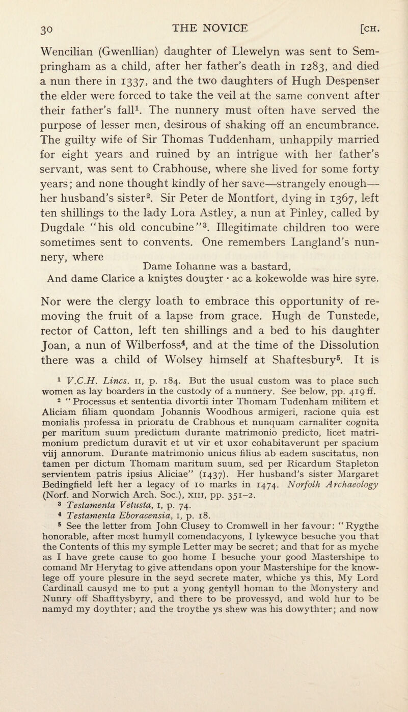 Wencilian (Gwenllian) daughter of Llewelyn was sent to Sem- pringham as a child, after her father’s death in 1283, and died a nun there in 1337, and the two daughters of Hugh Despenser the elder were forced to take the veil at the same convent after their father’s fall1. The nunnery must often have served the purpose of lesser men, desirous of shaking off an encumbrance. The guilty wife of Sir Thomas Tuddenham, unhappily married for eight years and ruined by an intrigue with her father’s servant, was sent to Crabhouse, where she lived for some forty years; and none thought kindly of her save—strangely enough— her husband’s sister2. Sir Peter de Montfort, dying in 1367, left ten shillings to the lady Lora Astley, a nun at Pinley, called by Dugdale “his old concubine”3. Illegitimate children too were sometimes sent to convents. One remembers Langland’s nun¬ nery, where Dame Iohanne was a bastard. And dame Clarice a knijtes dorter • ac a kokewolde was hire syre. Nor were the clergy loath to embrace this opportunity of re¬ moving the fruit of a lapse from grace. Hugh de Tunstede, rector of Catton, left ten shillings and a bed to his daughter Joan, a nun of Wilberfoss4, and at the time of the Dissolution there was a child of Wolsey himself at Shaftesbury5. It is 1 V.C.H. Lines, n, p. 184. But the usual custom was to place such women as lay boarders in the custody of a nunnery. See below, pp. 419 £f. 2 “Processus et sententia divortii inter Thomam Tudenham militem et Aliciam filiam quondam Johannis Woodhous armigeri, racione quia est monialis professa in prioratu de Crabhous et nunquam carnaliter cognita per maritum suum predictum durante matrimonio predicto, licet matri- monium predictum duravit et ut vir et uxor cohabitaverunt per spacium viij annorum. Durante matrimonio unicus filius ab eadem suscitatus, non tamen per dictum Thomam maritum suum, sed per Ricardum Stapleton servientem patris ipsius Aliciae” (1437). Her husband’s sister Margaret Bedingfield left her a legacy of 10 marks in 1474. Norfolk Archaeology (Norf. and Norwich Arch. Soc.), xm, pp. 351-2. 3 Testamenta Vetusta, 1, p. 74. 4 Testamenta Eboracensia, 1, p. 18. 5 See the letter from John Clusey to Cromwell in her favour: “Rygthe honorable, after most humyll comendacyons, I lykewyce besuche you that the Contents of this my symple Letter may be secret; and that for as myche as I have grete cause to goo home I besuche your good Mastershipe to comand Mr Herytag to give attendans opon your Mastershipe for the know- lege off youre plesure in the seyd secrete mater, whiche ys this, My Lord Cardinall causyd me to put a yong gentyll homan to the Monystery and Nunry off Shafftysbyry, and there to be provessyd, and wold hur to be namyd my doythter; and the troythe ys shew was his dowythter; and now