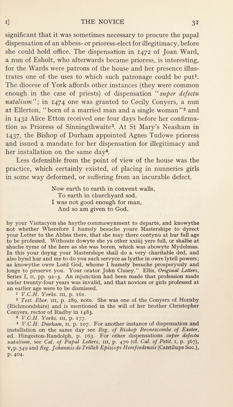 significant that it was sometimes necessary to procure the papal dispensation of an abbess- or prioress-elect for illegitimacy, before she could hold office. The dispensation in 1472 of Joan Ward, a nun of Esholt, who afterwards became prioress, is interesting, for the Wards were patrons of the house and her presence illus¬ trates one of the uses to which such patronage could be put1. The diocese of York affords other instances (they were common enough in the case of priests) of dispensation “super defeclu natalium ”; in 1474 one was granted to Cecily Conyers, a nun at Ellerton, “born of a married man and a single woman'’2 and in 1432 Alice Etton received one four days before her confirma¬ tion as Prioress of Sinningthwaite3. At St Mary's Neasham in 1437, the Bishop of Durham appointed Agnes Tudowe prioress and issued a mandate for her dispensation for illegitimacy and her installation on the same day4. Less defensible from the point of view of the house was the practice, which certainly existed, of placing in nunneries girls in some way deformed, or suffering from an incurable defect. Now earth to earth in convent walls, To earth in churchyard sod. I was not good enough for man. And so am given to God. by your Visitacyon she haythe commawynment to departe, and knowythe not whether Wherefore I humely besuche youre Mastershipe to dyrect your Letter to the Abbas there, that she may there contynu at hur full age to be professed. Withoute dowyte she ys other xxiiij yere full, or shalbe at shuche tyme of the here as she was boren, which was abowyte Mydelmas. In this your doyng your Mastershipe shall do a very charitable ded, and also bynd hur and me to do you such servyce as lyzthe in owre lytell powers; as knowythe owre Lord God, whome I humely besuche prosperyusly and longe to preserve you. Your orator John Clusey.” Ellis, Original Letters, Series I, n, pp. 92-3. An injunction had been made that profession made under twenty-four years was invalid, and that novices or girls professed at an earlier age were to be dismissed. 1 V.C.H. Yorks, in, p. 161. 2 Test. Ebor. in, p. 289, note. She was one of the Conyers of Hornby (Richmondshire) and is mentioned in the will of her brother Christopher Conyers, rector of Rudby in 1483. 3 V.C.H. Yorks, hi, p. 177. 4 V.C.H. Durham, n, p. 107. For another instance of dispensation and installation on the same day see Reg. of Bishop Bronescombe of Exeter, ed. Hingeston-Randolph, p. 163. For other dispensations super defectu natalium, see Cal. of Papal Letters, in, p. 470 (cf. Cal. of Petit. 1, p. 367), v, p. 549 and Reg. Johannis de Trillek Episcopi Herefordensis (Cantilupe Soc.), p. 404.