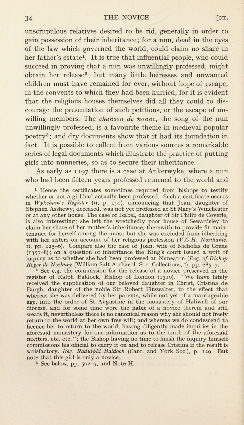 unscrupulous relatives desired to be rid, generally in order to gain possession of their inheritance; for a nun, dead in the eyes of the law which governed the world, could claim no share in her father’s estate1. It is true that influential people, who could succeed in proving that a nun was unwillingly professed, might obtain her release2: but many little heiresses and unwanted children must have remained for ever, without hope of escape, in the convents to which they had been hurried, for it is evident that the religious houses themselves did all they could to dis¬ courage the presentation of such petitions, or the escape of un¬ willing members. The chanson de nonne, the song of the nun unwillingly professed, is a favourite theme in medieval popular poetry3; and dry documents show that it had its foundation in fact. It is possible to collect from various sources a remarkable series of legal documents which illustrate the practice of putting girls into nunneries, so as to secure their inheritance. As early as 1197 there is a case at Ankerwyke, where a nun who had been fifteen years professed returned to the world and 1 Hence the certificates sometimes required from bishops to testify whether or not a girl had actually been professed. Such a certificate occurs in Wykeham’s Register (11, p. 192), announcing that Joan, daughter of Stephen Asshewy, deceased, was not yet professed at St Mary’s Winchester or at any other house. The case of Isabel, daughter of Sir Philip de Coverle, is also interesting; she left the wretchedly poor house of Sewardsley to claim her share of her mother’s inheritance, therewith to provide fit main¬ tenance for herself among the nuns; but she was excluded from inheriting with her sisters on account of her religious profession (V.C.H. Northants. 11, pp. 125-6). Compare also the case of Joan, wife of Nicholas de Grene (1:357-8); on a question of inheritance the King’s court issued a writ of inquiry as to whether she had been professed at Nuneaton (Reg. of Bishop Roger de Norbury (William Salt Archaeol. Soc. Collections, 1), pp. 285-7. 2 See e.g. the commission for the release of a novice preserved in the register of Ralph Baldock, Bishop of London (1310). “We have lately received the supplication of our beloved daughter in Christ, Cristina de Burgh, daughter of the noble Sir Robert Fitzwalter, to the effect that whereas she was delivered by her parents, while not yet of a marriageable age, into the order of St Augustine in the monastery of Haliwell of our diocese, and for some time wore the habit of a novice therein and still wears it, nevertheless there is no canonical reason why she should not freely return to the world at her own free will; and whereas we do condescend to licence her to return to the world, having diligently made inquiries in the aforesaid monastery for our information as to the truth of the aforesaid matters, etc. etc. ”; the Bishop having no time to finish the inquiry himself commissions his official to carry it on and to release Cristina if the result is satisfactory. Reg. Radulphi Baldock (Cant, and York Soc.), p. 129. But note that this girl is only a novice. 3 See below, pp. 502-9, and Note H.