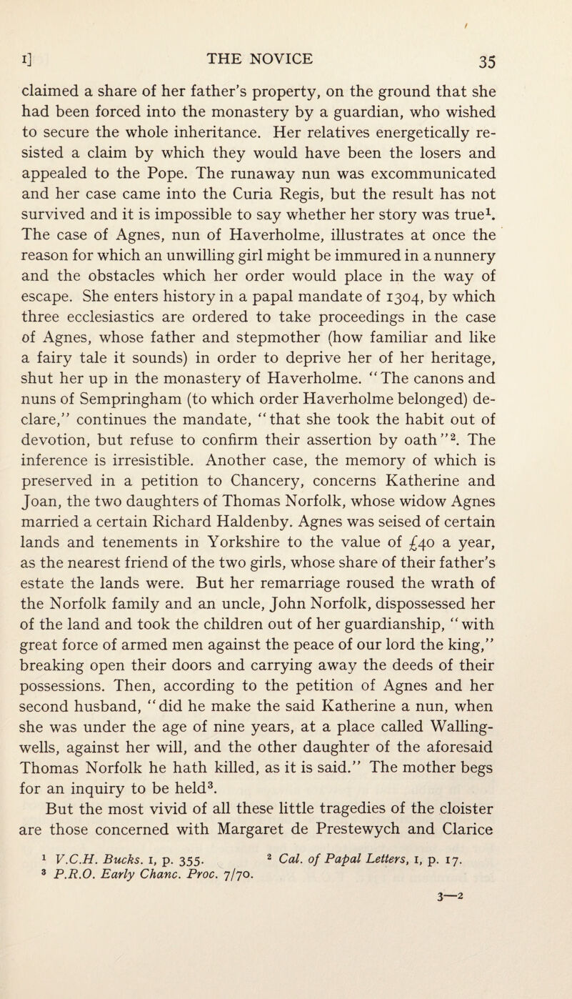 claimed a share of her father’s property, on the ground that she had been forced into the monastery by a guardian, who wished to secure the whole inheritance. Her relatives energetically re¬ sisted a claim by which they would have been the losers and appealed to the Pope. The runaway nun was excommunicated and her case came into the Curia Regis, but the result has not survived and it is impossible to say whether her story was true1. The case of Agnes, nun of Haverholme, illustrates at once the reason for which an unwilling girl might be immured in a nunnery and the obstacles which her order would place in the way of escape. She enters history in a papal mandate of 1304, by which three ecclesiastics are ordered to take proceedings in the case of Agnes, whose father and stepmother (how familiar and like a fairy tale it sounds) in order to deprive her of her heritage, shut her up in the monastery of Haverholme. “The canons and nuns of Sempringham (to which order Haverholme belonged) de¬ clare,” continues the mandate, “that she took the habit out of devotion, but refuse to confirm their assertion by oath”2. The inference is irresistible. Another case, the memory of which is preserved in a petition to Chancery, concerns Katherine and Joan, the two daughters of Thomas Norfolk, whose widow Agnes married a certain Richard Haldenby. Agnes was seised of certain lands and tenements in Yorkshire to the value of £40 a year, as the nearest friend of the two girls, whose share of their father’s estate the lands were. But her remarriage roused the wrath of the Norfolk family and an uncle, John Norfolk, dispossessed her of the land and took the children out of her guardianship, “ with great force of armed men against the peace of our lord the king,” breaking open their doors and carrying away the deeds of their possessions. Then, according to the petition of Agnes and her second husband, “did he make the said Katherine a nun, when she was under the age of nine years, at a place called Walling- wells, against her will, and the other daughter of the aforesaid Thomas Norfolk he hath killed, as it is said.” The mother begs for an inquiry to be held3. But the most vivid of all these little tragedies of the cloister are those concerned with Margaret de Prestewych and Clarice 1 V.C.H. Bucks. 1, p. 355. 2 Cal. of Papal Letters, 1, p. 17. 3 P.R.O. Early Chanc. Proc. 7/70. 3—2