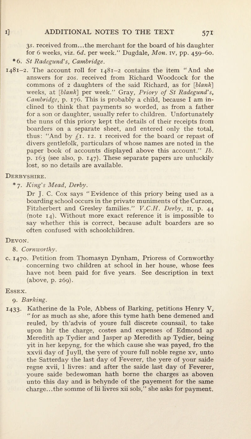3s. received from...the merchant for the board of his daughter for 6 weeks, viz. 6d. per week.” Dugdale, Mon. iv, pp. 459-60. *6. St Radegund’s, Cambridge. 1481-2. The account roll for 1481-2 contains the item “And she answers for 205. received from Richard Woodcock for the commons of 2 daughters of the said Richard, as for [blank] weeks, at [blank] per week.” Gray, Priory of St Radegund’s, Cambridge, p. 176. This is probably a child, because I am in¬ clined to think that payments so worded, as from a father for a son or daughter, usually refer to children. Unfortunately the nuns of this priory kept the details of their receipts from boarders on a separate sheet, and entered only the total, thus: “And by £1. 12. 1 received for the board or repast of divers gentlefolk, particulars of whose names are noted in the paper book of accounts displayed above this account.” Ib. p. 163 (see also, p. 147). These separate papers are unluckily lost, so no details are available. Derbyshire. *7. King’s Mead, Derby. Dr j. C. Cox says “Evidence of this priory being used as a boarding school occurs in the private muniments of the Curzon, Fitzherbert and Gresley families.” V.C.H. Derby, 11, p. 44 (note 14). Without more exact reference it is impossible to say whether this is correct, because adult boarders are so often confused with schoolchildren. Devon. 8. Cornworthy. c. 1470. Petition from Thomasyn Dynham, Prioress of Cornworthy concerning two children at school in her house, whose fees have not been paid for five years. See description in text (above, p. 269). Essex. 9. Barking. 1433. Katherine de la Pole, Abbess of Barking, petitions Henry V, “ for as much as she, afore this tyme hath bene demened and reuled, by th’advis of youre full discrete counsail, to take upon hir the charge, costes and expenses of Edmond ap Meredith ap Tydier and Jasper ap Meredith ap Tydier, being yit in her kepyng, for the which cause she was payed, fro the xxvii day of Juyll, the yere of youre full noble regne xv, unto the Satterday the last day of Feverer, the yere of your saide regne xvii, 1 livres: and after the saide last day of Feverer, youre saide bedewoman hath borne the charges as aboven unto this day and is behynde of the payement for the same charge...the somme of lii livres xii sols,” she asks for payment.