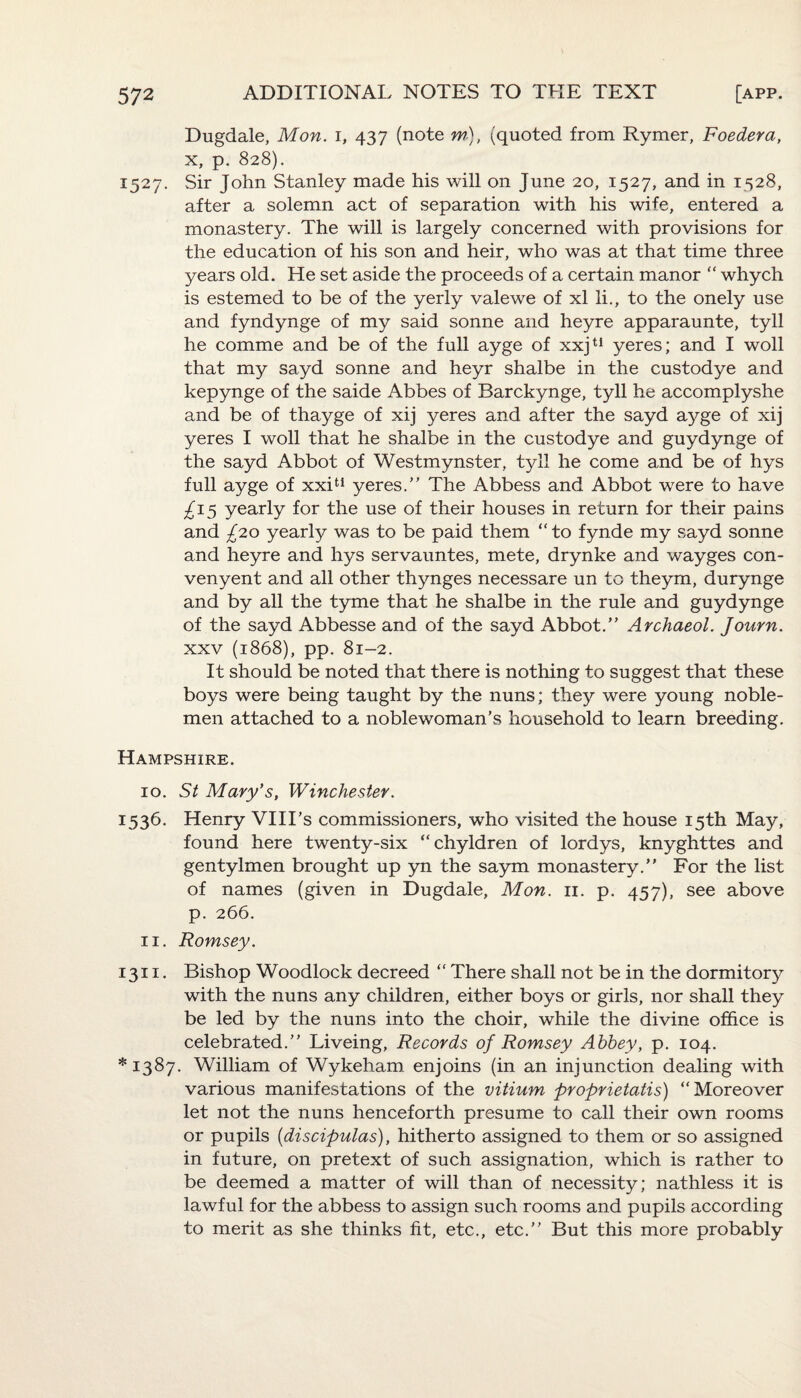 Dugdale, Mon. i, 437 (note m), (quoted from Rymer, Foedera, x, p. 828). 1527. Sir John Stanley made his will on June 20, 1527, and in 1528, after a solemn act of separation with his wife, entered a monastery. The will is largely concerned with provisions for the education of his son and heir, who was at that time three years old. He set aside the proceeds of a certain manor “ whych is estemed to be of the yerly valewe of xl li., to the onely use and fyndynge of my said sonne and heyre apparaunte, tyll he comme and be of the full ayge of xxju yeres; and I woll that my sayd sonne and heyr shalbe in the custodye and kepynge of the saide Abbes of Barckynge, tyll he accomplyshe and be of thayge of xij yeres and after the sayd ayge of xij yeres I woll that he shalbe in the custodye and guydynge of the sayd Abbot of Westmynster, tyll he come and be of hys full ayge of xxit! yeres.” The Abbess and Abbot were to have £15 yearly for the use of their houses in return for their pains and £20 yearly was to be paid them “ to fynde my sayd sonne and heyre and hys servauntes, mete, drynke and wayges con- venyent and all other thynges necessare un to theym, durynge and by all the tyme that he shalbe in the rule and guydynge of the sayd Abbesse and of the sayd Abbot.” Archaeol. Journ. xxv (1868), pp. 81-2. It should be noted that there is nothing to suggest that these boys were being taught by the nuns; they were young noble¬ men attached to a noblewoman’s household to learn breeding. Hampshire. 10. St Mary’s, Winchester. 1536. Henry VIII’s commissioners, who visited the house 15th May, found here twenty-six “chyldren of lordys, knyghttes and gentylmen brought up yn the saym monastery.” For the list of names (given in Dugdale, Mon. 11. p. 457), see above p. 266. 11. Romsey. 1311. Bishop Woodlock decreed “ There shall not be in the dormitory with the nuns any children, either boys or girls, nor shall they be led by the nuns into the choir, while the divine office is celebrated.” Liveing, Records of Romsey Abbey, p. 104. *1387. William of Wykeham enjoins (in an injunction dealing with various manifestations of the vitium proprietatis) “Moreover let not the nuns henceforth presume to call their own rooms or pupils (discipulas), hitherto assigned to them or so assigned in future, on pretext of such assignation, which is rather to be deemed a matter of will than of necessity; nathless it is lawful for the abbess to assign such rooms and pupils according to merit as she thinks fit, etc., etc.” But this more probably