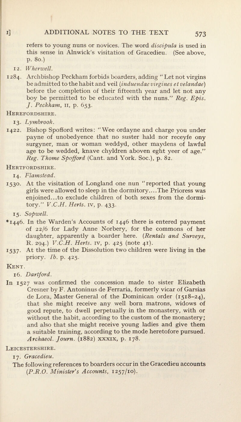refers to young nuns or novices. The word discipula is used in this sense in Alnwick’s visitation of Gracedieu. (See above, p. 80.) 12. Wherwell. 1284. Archbishop Peckham forbids boarders, adding “ Let not virgins be admitted to the habit and veil (induendae virgines et velandae) before the completion of their fifteenth year and let not any boy be permitted to be educated with the nuns.” Reg. Epis. J. Peckham, 11, p. 653. Herefordshire. 13. Lymbrook. 1422. Bishop Spofford writes: “Wee ordayne and charge you under payne of unobedyence that no suster hald nor receyfe ony surgyner, man or woman weddyd, other maydens of lawful age to be wedded, knave chyldren aboven eght yeer of age.” Reg. Thome Spofford (Cant, and York. Soc.), p. 82. Hertfordshire. 14. Flamstead. 1530. At the visitation of Longland one nun “reported that young girls were allowed to sleep in the dormitory... .The Prioress was enjoined...to exclude children of both sexes from the dormi¬ tory.” V.C.H. Herts, iv, p. 433. 15. Sopwell. *1446. In the Warden’s Accounts of 1446 there is entered payment of 22/6 for Lady Anne Norbery, for the commons of her daughter, apparently a boarder here. (Rentals and Surveys, R. 294.) V.C.H. Herts, iv, p. 425 (note 41). 1:537. At the time of the Dissolution two children were living in the priory. Ib. p. 425. Kent. 16. Dartford. In 1527 was confirmed the concession made to sister Elizabeth Cresner by F. Antoninus de Ferraria, formerly vicar of Garsias de Lora, Master General of the Dominican order (1518-24), that she might receive any well born matrons, widows of good repute, to dwell perpetually in the monastery, with or without the habit, according to the custom of the monastery ; and also that she might receive young ladies and give them a suitable training, according to the mode heretofore pursued. Archaeol. Journ. (1882) xxxix, p. 178. Leicestershire. 17. Gracedieu. The following references to boarders occur in the Gracedieu accounts (.P.R.O. Minister's Accounts, 1257/10).