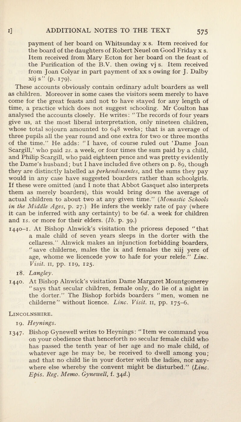 payment of her board on Whitsunday x s. Item received for the board of the daughters of Robert Neuel on Good Friday x s. Item received from Mary Ecton for her board on the feast of the Purification of the B.V. then owing vj s. Item received from J oan Colyar in part payment of xx s owing for J. Dalby xij s” (p. 179). These accounts obviously contain ordinary adult boarders as well as children. Moreover in some cases the visitors seem merely to have come for the great feasts and not to have stayed for any length of time, a practice which does not suggest schooling. Mr Coulton has analysed the accounts closely. He writes: “The records of four years give us, at the most liberal interpretation, only nineteen children, whose total sojourn amounted to 648 weeks; that is an average of three pupils all the year round and one extra for two or three months of the time.'’ He adds: “I have, of course ruled out ‘Dame Joan Scargill,’ who paid 2s. a week, or four times the sum paid by a child, and Philip Scargill, who paid eighteen pence and was pretty evidently the Dame’s husband; but I have included five others on p. 89, though they are distinctly labelled as perhendinantes, and the sums they pay would in any case have suggested boarders rather than schoolgirls. If these were omitted (and I note that Abbot Gasquet also interprets them as merely boarders), this would bring down the average of actual children to about two at any given time.” (Monastic Schools in the Middle Ages, p. 27.) He infers the weekly rate of pay (where it can be inferred with any certainty) to be 6d. a week for children and is. or more for their elders. (Ib. p. 39.) 1440-1. At Bishop Alnwick’s visitation the prioress deposed “that a male child of seven years sleeps in the dorter with the cellaress.” Alnwick makes an injunction forbidding boarders, “save childerne, males the ix and females the xiij yere of age, whome we licencede yow to hafe for your relefe.” Line. Visit. 11, pp. 119, 125. 18. Langley. 1440. At Bishop Alnwick’s visitation Dame Margaret Mountgomerey “says that secular children, female only, do lie of a night in the dorter.” The Bishop forbids boarders “men, women ne childerne” without licence. Line. Visit. 11, pp. 175-6. Lincolnshire. 19. Heynings. 1347. Bishop Gynewell writes to Heynings: “Item we command you on your obedience that henceforth no secular female child who has passed the tenth year of her age and no male child, of whatever age he may be, be received to dwell among you; and that no child lie in your dorter with the ladies, nor any¬ where else whereby the convent might be disturbed.” (Line. Epis. Reg. Memo. Gynewell, f. 34^.)