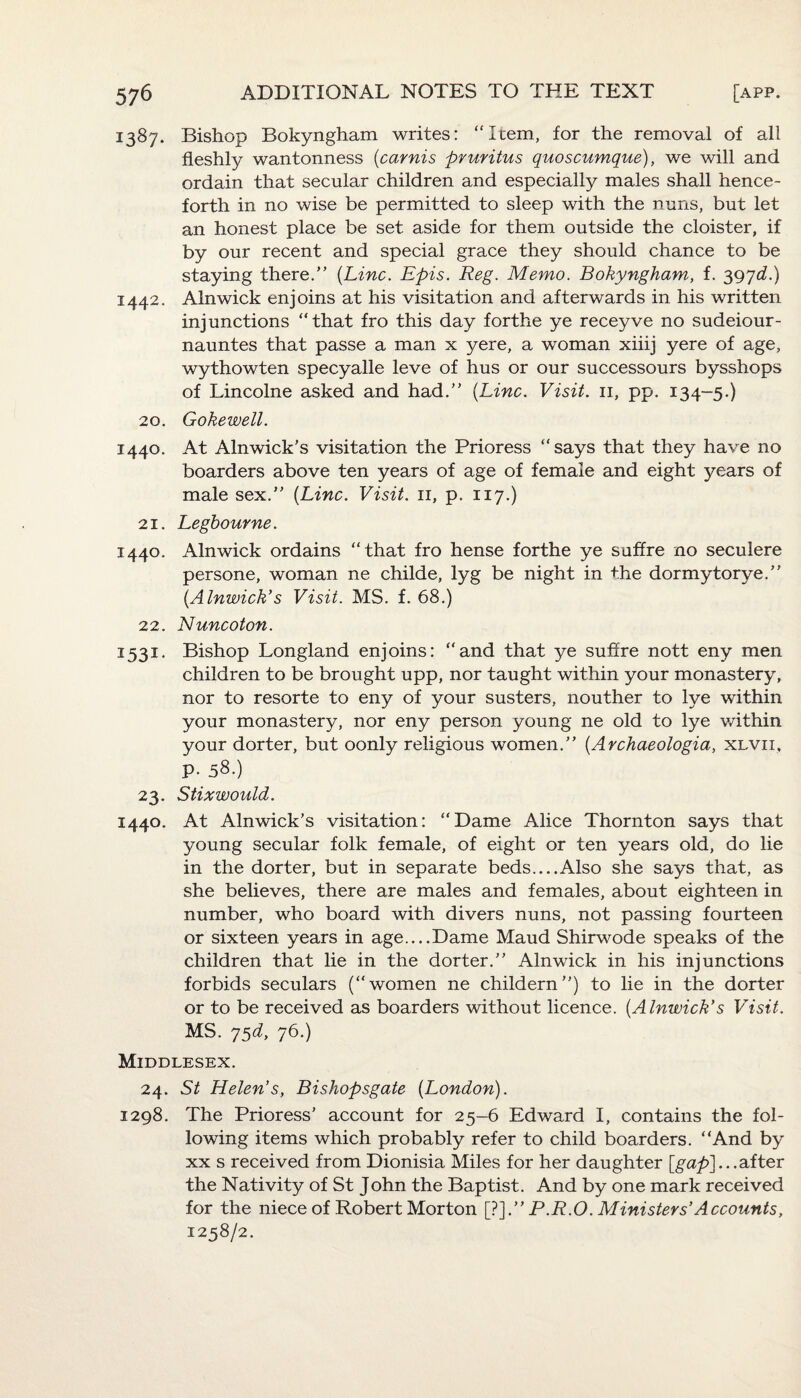 1387. Bishop Bokyngham writes: “Item, for the removal of all fleshly wantonness (carnis pruritus quoscumque), we will and ordain that secular children and especially males shall hence¬ forth in no wise be permitted to sleep with the nuns, but let an honest place be set aside for them outside the cloister, if by our recent and special grace they should chance to be staying there.” (Line. Epis. Reg. Memo. Bokyngham, f. 397^.) 1442. Alnwick enjoins at his visitation and afterwards in his written injunctions “that fro this day forthe ye receyve no sudeiour- nauntes that passe a man x yere, a woman xiiij yere of age, wythowten specyalle leve of hus or our successours bysshops of Lincolne asked and had.” (Line. Visit. 11, pp. 134-5.) 20. Gokewell. 1440. At Alnwick’s visitation the Prioress “says that they have no boarders above ten years of age of female and eight years of male sex.” (Line. Visit. 11, p. 117.) 21. Legbourne. 1440. Alnwick ordains “that fro hense forthe ye suffre no seculere persone, woman ne childe, lyg be night in the dormytorye.” (Alnwick's Visit. MS. f. 68.) 22. Nuncoton. 3531. Bishop Longland enjoins: “and that ye suffre nott eny men children to be brought upp, nor taught within your monastery, nor to resorte to eny of your susters, nouther to lye within your monastery, nor eny person young ne old to lye within your dorter, but oonly religious women.” (Archaeologia, xlvii, p. 58.) 23. Stixwould. 1440. At Alnwick’s visitation: “Dame Alice Thornton says that young secular folk female, of eight or ten years old, do lie in the dorter, but in separate beds....Also she says that, as she believes, there are males and females, about eighteen in number, who board with divers nuns, not passing fourteen or sixteen years in age....Dame Maud Shirwode speaks of the children that lie in the dorter.” Alnwick in his injunctions forbids seculars (“women ne childern”) to lie in the dorter or to be received as boarders without licence. (Alnwick's Visit. MS. 75d, 76.) Middlesex. 24. St Helen’s, Bishopsgate (London). 1298. The Prioress’ account for 25—6 Edward I, contains the fol¬ lowing items which probably refer to child boarders. “And by xx s received from Dionisia Miles for her daughter [gap]...after the Nativity of St John the Baptist. And by one mark received for the niece of Robert Morton [?].” P.R.O. Ministers’ Accounts, 1258/2.