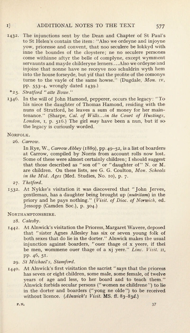 1432. The injunctions sent by the Dean and Chapter of St Paul’s to St Helen’s contain the item: Also we ordeyne and injoyne yow, prioresse and convent, that noo seculere be lokkyd with inne the boundes of the cloystere; ne no seculere persones come withinne aftyr the belle of complyne, except wymment servaunts and mayde childeryne lerners....Also we ordeyne and injoine that nonne have ne receyve noo schuldrin wyth hem into the house forseyde, but yif that the profite of the comonys turne to the vayle of the same howse.” (Dugdale, Mon. iv, PP- 553~4> wrongly dated 1439.) *25. Stratford, “atte Bowe.” 1346. In the will of John Hamond, pepperer, occurs the legacy: “To his niece the daughter of Thomas Hamond, residing with the nuns of Stratford, he leaves a sum of money for her main¬ tenance.” (Sharpe, Cal. of Wills...in the Court of Hustings, London, 1, p. 516.) The girl may have been a nun, but if so- the legacy is curiously worded. Norfolk. 26. Carrow. In Rye, W., Carrow Abbey (1889), pp. 49-52, is a list of boarders at Carrow, compiled by Norris from account rolls now lost. Some of these were almost certainly children; I should suggest that those described as “son of” or “daughter of” N. or M. are children. On these lists, see G. G. Coulton, Mon. Schools» in the Mid. Ages (Med. Studies, No. 10), p. 7. 27. Thetford. 1532. At Nykke’s visitation it was discovered that “John Jerves,, gentleman, has a daughter being brought up (nutritam) in the priory and he pays nothing.” (Visit, of Dioc. of Norwich, ed. Jessopp (Camden Soc.), p. 304.) Northamptonshire. 28. Catesby. 1442. At Alnwick’s visitation the Prioress, Margaret Wavere, deposed that “sister Agnes Allesley has six or seven young folk of both sexes that do lie in the dorter.” Alnwick makes the usual injunction against boarders, “ouer thage of x yeere, if thei be men, wommene ouer thage of a xj yere.” Line. Visit. 11, pp. 46, 51. 29. St Michael's, Stamford. 1440. At Alnwick’s first visitation the sacrist “says that the prioress has seven or eight children, some male, some female, of twelve years of age and less, to her board and to teach them.” Alnwick forbids secular persons (“women ne childrene”) to lie in the dorter and boarders (“yong ne olde”) to be received without licence. (Alnwick's Visit. MS. ff. 83-83d.) P. N. 37