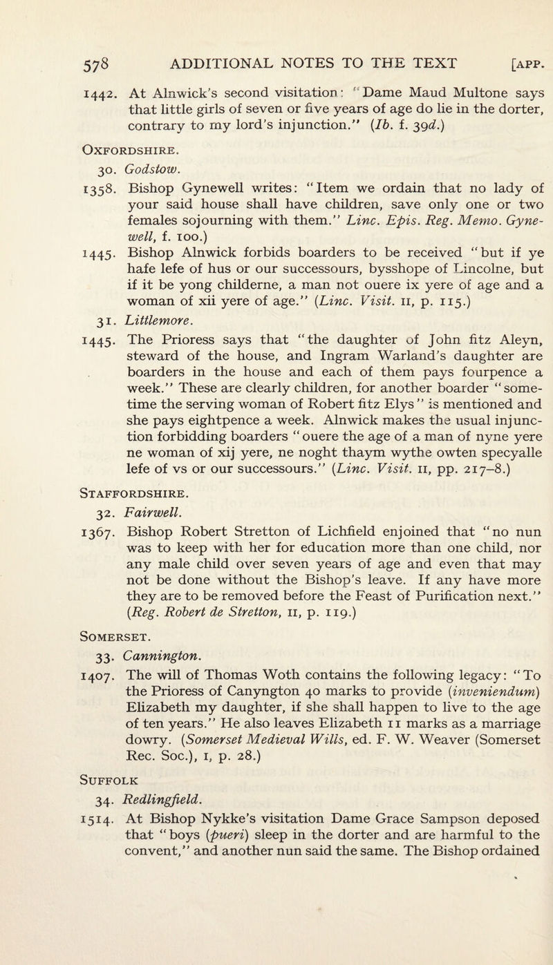 1442. At Alnwick's second visitation; ' Dame Maud Multone says that little girls of seven or five years of age do lie in the dorter, contrary to my lord’s injunction.” {Ib. f. 39d.) Oxfordshire. 30. Godstow. 1358. Bishop Gynewell writes: “Item we ordain that no lady of your said house shall have children, save only one or two females sojourning with them.” Line. Epis. Reg. Memo. Gyne¬ well, f. 100.) 1445. Bishop Alnwick forbids boarders to be received “but if ye hafe lefe of hus or our successours, bysshope of Lincolne, but if it be yong childerne, a man not ouere ix yere of age and a woman of xii yere of age.” {Line. Visit. 11, p. 115.) 31. Littlemore. 1445. The Prioress says that “the daughter of John fitz Aleyn, steward of the house, and Ingram Warland’s daughter are boarders in the house and each of them pays fourpence a week.” These are clearly children, for another boarder “some¬ time the serving woman of Robert fitz Elys ” is mentioned and she pays eightpence a week. Alnwick makes the usual injunc¬ tion forbidding boarders “ ouere the age of a man of nyne yere ne woman of xij yere, ne noght thaym wythe owten specyalle lefe of vs or our successours.” {Line. Visit. 11, pp. 217-8.) Staffordshire. 32. Fairwell. 1367. Bishop Robert Stretton of Lichfield enjoined that “no nun was to keep with her for education more than one child, nor any male child over seven years of age and even that may not be done without the Bishop’s leave. If any have more they are to be removed before the Feast of Purification next.” {Reg. Robert de Stretton, 11, p. 119.) Somerset. 33. Cannington. 1407. The will of Thomas Woth contains the following legacy: “To the Prioress of Canyngton 40 marks to provide (inveniendum) Elizabeth my daughter, if she shall happen to live to the age of ten years.” He also leaves Elizabeth 11 marks as a marriage dowry. {Somerset Medieval Wilis, ed. F. W. Weaver (Somerset Rec. Soc.), 1, p. 28.) Suffolk 34. Redlingfield. 1514. At Bishop Nykke’s visitation Dame Grace Sampson deposed that “ boys {pueri) sleep in the dorter and are harmful to the convent,” and another nun said the same. The Bishop ordained