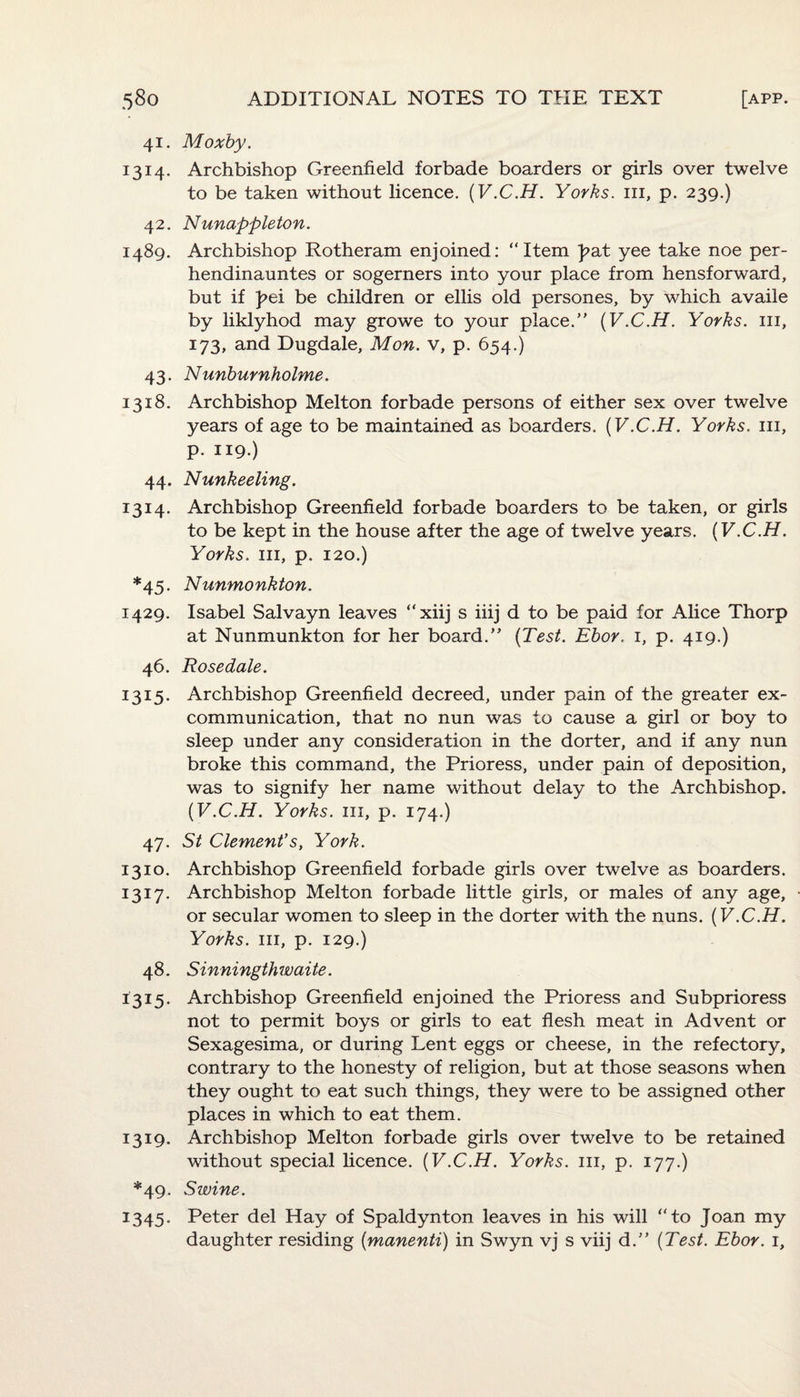 41. Moxby. 1314. Archbishop Greenfield forbade boarders or girls over twelve to be taken without licence. (V.C.H. Yorks, hi, p. 239.) 42. Nunappleton. 1489. Archbishop Rotheram enjoined: “Item )>at yee take noe per- hendinauntes or sogerners into your place from hensforward, but if f>ei be children or ellis old persones, by which availe by liklyhod may growe to your place.” (V.C.H. Yorks, in, 173, and Dugdale, Mon. v, p. 654.) 43. Nunburnholme. 1318. Archbishop Melton forbade persons of either sex over twelve years of age to be maintained as boarders. (V.C.H. Yorks, in, P- 119.) 44. Nunkeeling. 1314. Archbishop Greenfield forbade boarders to be taken, or girls to be kept in the house after the age of twelve years. (V.C.H. Yorks, in, p. 120.) *45. Nunmonkton. 1429. Isabel Salvayn leaves “xiij s iiij d to be paid for Alice Thorp at Nunmunkton for her board.” (Test. Ebor. 1, p. 419.) 46. Rosedale. 1315. Archbishop Greenfield decreed, under pain of the greater ex- communication, that no nun was to cause a girl or boy to sleep under any consideration in the dorter, and if any nun broke this command, the Prioress, under pain of deposition, was to signify her name without delay to the Archbishop. (V.C.H. Yorks, in, p. 174.) 47. St Clement's, York. 1310. Archbishop Greenfield forbade girls over twelve as boarders. 1317. Archbishop Melton forbade little girls, or males of any age, or secular women to sleep in the dorter with the nuns. (V.C.H. Yorks, hi, p. 129.) 48. Sinningthwaite. 1315. Archbishop Greenfield enjoined the Prioress and Subprioress not to permit boys or girls to eat flesh meat in Advent or Sexagesima, or during Lent eggs or cheese, in the refectory, contrary to the honesty of religion, but at those seasons when they ought to eat such things, they were to be assigned other places in which to eat them. 1319. Archbishop Melton forbade girls over twelve to be retained without special licence. (V.C.H. Yorks. 111, p. 177.) *49. Swine. 1345. Peter del Hay of Spaldynton leaves in his will “to Joan my daughter residing (manenti) in Swyn vj s viij d.” (Test. Ebor. 1,