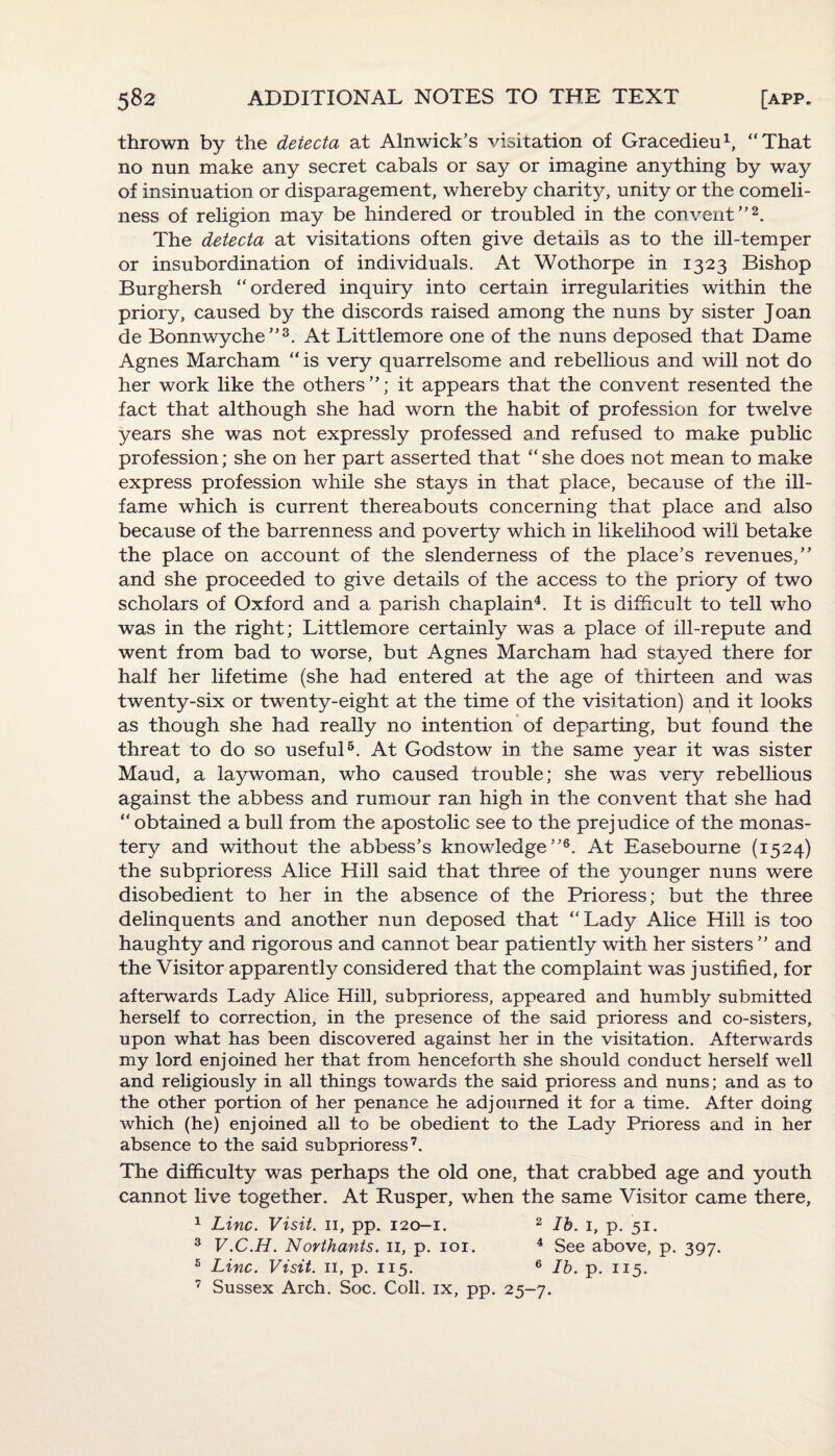 thrown by the detecta at Alnwick’s visitation of Gracedieu1, “That no nun make any secret cabals or say or imagine anything by way of insinuation or disparagement, whereby charity, unity or the comeli¬ ness of religion may be hindered or troubled in the convent”2. The detecta at visitations often give details as to the ill-temper or insubordination of individuals. At Wothorpe in 1323 Bishop Burghersh “ordered inquiry into certain irregularities within the priory, caused by the discords raised among the nuns by sister Joan de Bonnwyche”3. At Littlemore one of the nuns deposed that Dame Agnes Marcham “ is very quarrelsome and rebellious and will not do her work like the others”; it appears that the convent resented the fact that although she had worn the habit of profession for twelve years she was not expressly professed and refused to make public profession; she on her part asserted that “she does not mean to make express profession while she stays in that place, because of the ill- fame which is current thereabouts concerning that place and also because of the barrenness and poverty which in likelihood will betake the place on account of the slenderness of the place’s revenues,” and she proceeded to give details of the access to the priory of two scholars of Oxford and a parish chaplain4. It is difficult to tell who was in the right; Littlemore certainly was a place of ill-repute and went from bad to worse, but Agnes Marcham had stayed there for half her lifetime (she had entered at the age of thirteen and was twenty-six or twenty-eight at the time of the visitation) and it looks as though she had really no intention of departing, but found the threat to do so useful5. At Godstow in the same year it was sister Maud, a laywoman, who caused trouble; she was very rebellious against the abbess and rumour ran high in the convent that she had “ obtained a bull from the apostolic see to the prejudice of the monas¬ tery and without the abbess’s knowledge”6. At Easebourne (1524) the subprioress Alice Hill said that three of the younger nuns were disobedient to her in the absence of the Prioress; but the three delinquents and another nun deposed that “Lady Alice Hill is too haughty and rigorous and cannot bear patiently with her sisters ” and the Visitor apparently considered that the complaint was justified, for afterwards Lady Alice Hill, subprioress, appeared and humbly submitted herself to correction, in the presence of the said prioress and co-sisters, upon what has been discovered against her in the visitation. Afterwards my lord enjoined her that from henceforth she should conduct herself well and religiously in all things towards the said prioress and nuns; and as to the other portion of her penance he adjourned it for a time. After doing which (he) enjoined all to be obedient to the Lady Prioress and in her absence to the said subprioress7. The difficulty was perhaps the old one, that crabbed age and youth cannot live together. At Rusper, when the same Visitor came there, 1 Line. Visit, n, pp. 120-1. 2 lb. 1, p. 51. 3 V.C.H. Northants. 11, p. 101. 4 See above, p. 397. 5 Line. Visit, n, p. 115. 6 lb. p. 115. 7 Sussex Arch. Soc. Coll, ix, pp. 25-7.
