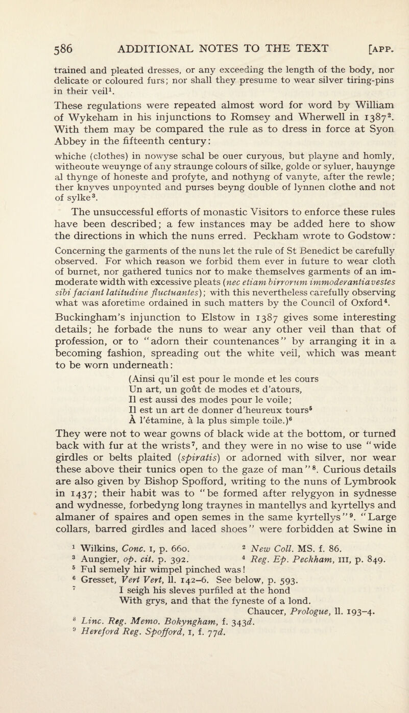 trained and pleated dresses, or any exceeding the length of the body, nor delicate or coloured furs; nor shall they presume to wear silver tiring-pins in their veil1. These regulations were repeated almost word for word by William of Wykeham in his injunctions to Romsey and Wherwell in 13872. With them may be compared the rule as to dress in force at Syon Abbey in the fifteenth century: whiche (clothes) in nowyse schal be ouer curyous, but playne and homly, witheoute weuynge of any straunge colours of silke, golde or syluer, hauynge al thynge of honeste and profyte, and nothyng of vanyte, after the rewle; ther knyves unpoynted and purses beyng double of lynnen clothe and not of sylke3. The unsuccessful efforts of monastic Visitors to enforce these rules have been described; a few instances may be added here to show the directions in which the nuns erred. Peckham wrote to Godstow: Concerning the garments of the nuns let the rule of St Benedict be carefully observed. For which reason we forbid them ever in future to wear cloth of burnet, nor gathered tunics nor to make themselves garments of an im¬ moderate width with excessive pleats (nec etiam birrorum immoderantiavestes sibi fact ant latitudine fluctu antes)] with this nevertheless carefully observing what was aforetime ordained in such matters by the Council of Oxford4. Buckingham’s injunction to Elstow in 1387 gives some interesting details; he forbade the nuns to wear any other veil than that of profession, or to “adorn their countenances” by arranging it in a becoming fashion, spreading out the white veil, which was meant to be worn underneath: (Ainsi qu’il est pour le monde et les cours Un art, un gout de modes et d’atours, II est aussi des modes pour le voile; II est un art de donner d’heureux tours5 A ketamine, a la plus simple toile.)6 They were not to wear gowns of black wide at the bottom, or turned back with fur at the wrists7, and they were in no wise to use “wide girdles or belts plaited (spiratis) or adorned with silver, nor wear these above their tunics open to the gaze of man ” 8. Curious details are also given by Bishop Spofford, writing to the nuns of Lymbrook in 1437; their habit was to “be formed after relygyon in sydnesse and wydnesse, forbedyng long traynes in mantellys and kyrtellys and almaner of spaires and open semes in the same kyrtellys”9. “Large collars, barred girdles and laced shoes” were forbidden at Swine in 1 Wilkins, Cone. 1, p. 660. 2 New Coll. MS. f. 86. 3 Aungier, op. cit. p. 392. 4 Reg. Ep. Peckham, ill, p. 849. 5 Ful semely hir wimpel pinched was! 6 Gresset, Vert Vert, 11. 142-6. See below, p. 593. T I seigh his sieves purfiled at the hond With grys, and that the fyneste of a lond. Chaucer, Prologue, 11. 193-4. 8 Line. Reg. Memo. Bokyngham, f. 343^. 9 Hereford Reg. Spofford, 1, f. 77d.