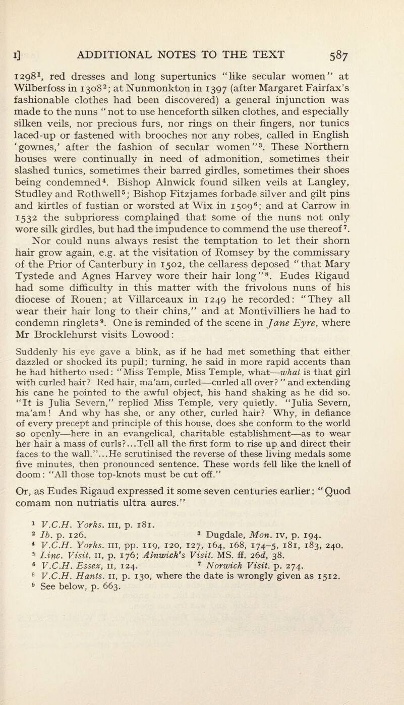 12981, red dresses and long supertunics “like secular women at Wilberfoss in 13082; at Nunmonkton in 1397 (after Margaret Fairfax’s fashionable clothes had been discovered) a general injunction was made to the nuns “ not to use henceforth silken clothes, and especially silken veils, nor precious furs, nor rings on their fingers, nor tunics laced-up or fastened with brooches nor any robes, called in English 'gownes/ after the fashion of secular women3. These Northern houses were continually in need of admonition, sometimes their slashed tunics, sometimes their barred girdles, sometimes their shoes being condemned4. Bishop Alnwick found silken veils at Langley, Studley and Rothwell5; Bishop Fitzjames forbade silver and gilt pins and kirtles of fustian or worsted at Wix in 15096; and at Carrow in 1532 the subprioress complained that some of the nuns not only wore silk girdles, but had the impudence to commend the use thereof7. Nor could nuns always resist the temptation to let their shorn hair grow again, e.g. at the visitation of Romsey by the commissary of the Prior of Canterbury in 1502, the cellaress deposed “that Mary Tystede and Agnes Harvey wore their hair long8. Eudes Rigaud had some difficulty in this matter with the frivolous nuns of his diocese of Rouen; at Villarceaux in 1249 he recorded: “They all wear their hair long to their chins, and at Montivilliers he had to condemn ringlets9. One is reminded of the scene in Jane Eyre, where Mr Brocklehurst visits Lowood: Suddenly his eye gave a blink, as if he had met something that either dazzled or shocked its pupil; turning, he said in more rapid accents than he had hitherto used: “Miss Temple, Miss Temple, what—what is that girl with curled hair? Red hair, ma’am, curled—curled all over? ’’ and extending his cane he pointed to the awful object, his hand shaking as he did so. “It is Julia Severn, replied Miss Temple, very quietly. “Julia Severn, ma’am! And why has she, or any other, curled hair? Why, in defiance of every precept and principle of this house, does she conform to the world so openly—here in an evangelical, charitable establishment—as to wear her hair a mass of curls?...Tell all the first form to rise up and direct their faces to the wall....He scrutinised the reverse of these living medals some five minutes, then pronounced sentence. These words fell like the knell of doom: “All those top-knots must be cut off.” Or, as Eudes Rigaud expressed it some seven centuries earlier: “ Quod comam non nutriatis ultra aures. 1 V.C.H. Yorks, in, p. 181. 2 lb. p. 126. 3 Dugdale, Mon. iv, p. 194. 4 V.C.H. Yorks, in, pp. 119, 120, 127, 164, 168, 174-5, 181, 183, 240. 5 Line. Visit, n, p. 176; Alnwick's Visit. MS. ff. 26d, 38. 6 V.C.H. Essex, 11, 124. 7 Norwich Visit, p. 274. 8 V.C.H. Hants, n, p. 130, where the date is wrongly given as 1512. s See below, p. 663.