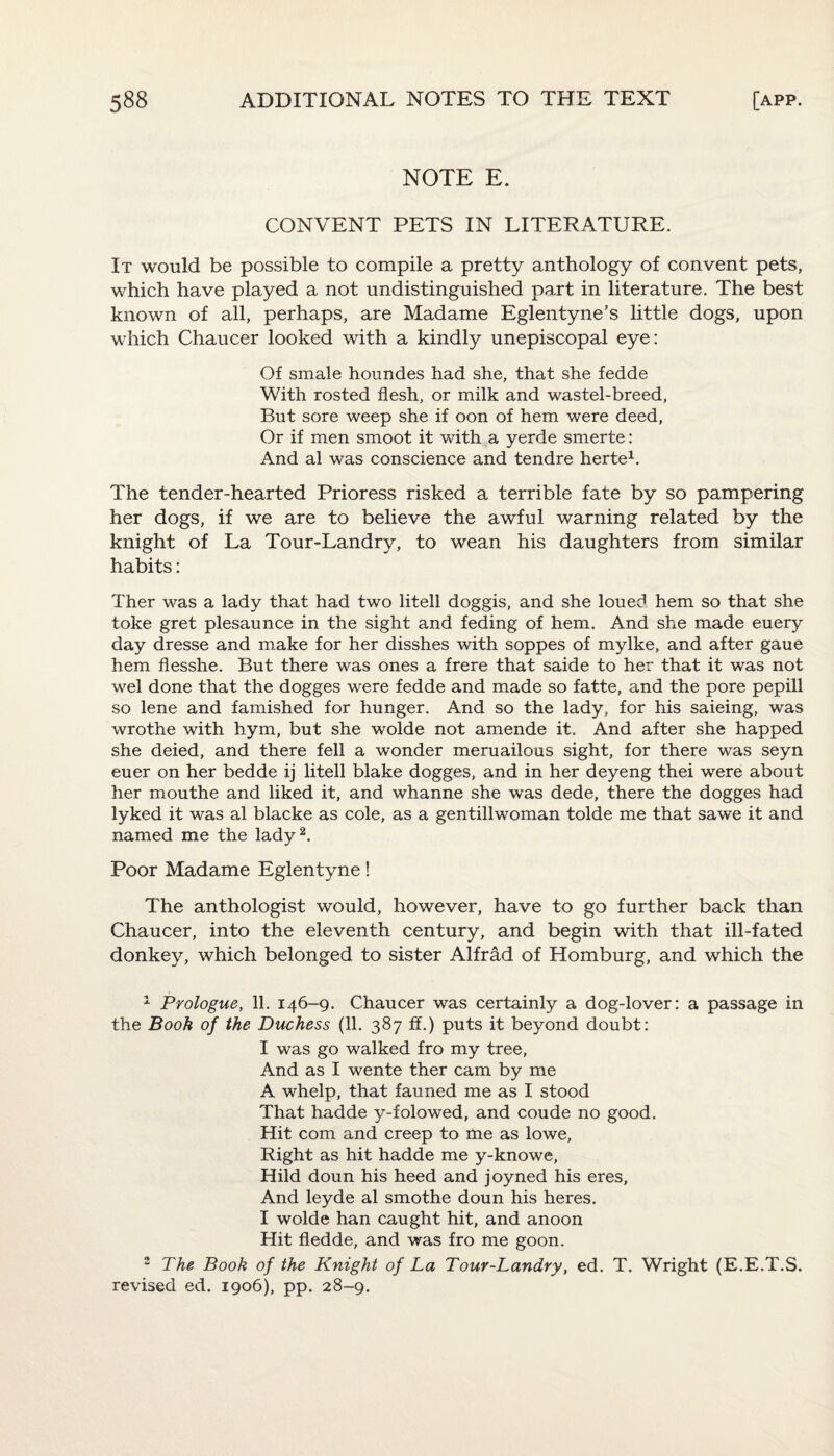 NOTE E. CONVENT PETS IN LITERATURE. It would be possible to compile a pretty anthology of convent pets, which have played a not undistinguished part in literature. The best known of all, perhaps, are Madame Eglentyne’s little dogs, upon which Chaucer looked with a kindly unepiscopal eye: Of smale houndes had she, that she fedde With rosted flesh, or milk and wastel-breed, But sore weep she if oon of hem were deed, Or if men smoot it with a yerde smerte: And al was conscience and tendre herte1. The tender-hearted Prioress risked a terrible fate by so pampering her dogs, if we are to believe the awful warning related by the knight of La Tour-Landry, to wean his daughters from similar habits: Ther was a lady that had two litell doggis, and she loued hem so that she toke gret plesaunce in the sight and feding of hem. And she made euery day dresse and make for her disshes with soppes of mylke, and after gaue hem flesshe. But there was ones a frere that saide to her that it was not wel done that the dogges were fedde and made so fatte, and the pore pepill so lene and famished for hunger. And so the lady, for his saieing, was wrothe with hym, but she wolde not amende it. And after she happed she deied, and there fell a wonder meruailous sight, for there was seyn euer on her bedde ij litell blake dogges, and in her deyeng thei were about her mouthe and liked it, and whanne she was dede, there the dogges had lyked it was al blacke as cole, as a gentillwoman tolde me that sawe it and named me the lady2. Poor Madame Eglentyne! The anthologist would, however, have to go further back than Chaucer, into the eleventh century, and begin with that ill-fated donkey, which belonged to sister Alfrad of Homburg, and which the 1 Prologue, 11. 146-9. Chaucer was certainly a dog-lover: a passage in the Book of the Duchess (11. 387 ff.) puts it beyond doubt: I was go walked fro my tree. And as I wente ther cam by me A whelp, that fauned me as I stood That hadde y-folowed, and coude no good. Hit com and creep to me as lowe, Right as hit hadde me y-knowe, Hild doun his heed and joyned his eres, And leyde al smothe doun his heres. I wolde han caught hit, and anoon Hit fledde, and was fro me goon. 2 The Book of the Knight of La Tour-Landry, ed. T. Wright (E.E.T.S. revised ed. 1906), pp. 28-9.