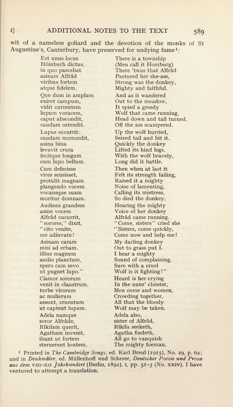 wit of a nameless goliard and the devotion of the monks of St Augustine’s, Canterbury, have preserved for undying fame1: Est unus locus Hoinburh dictus, in quo pascebat asinam Alfrad viribus fortem atque fidelem. Que dum in amplum exiret campum, vidit currentem lupum voracem, caput abscondit, caudam ostendit. Lupus occurrit: caudam momordit, asina bina levavit crura fecitque longum cum lupo bellum. Cum defecisse vires sensisset, protulit magnam plangendo vocem vocansque suam moritur domnam. Audiens grandem asine vocem Alfrad cucurrit, “sorores,” dixit, “ cito venite, me aaiuvate! Asinam caram misi ad erbam. illius magnum audio planctum, spero cum sevo ut pugnet lupo.” Clamor sororum venit in claustrum, turbe virorum ac mulierum assunt, cruentum ut captent lupum. Adela namque soror Alfrade, Rikilam querit, Agatham invenit, ibant ut fortem sternerent hostem. There is a township (Men call it Homburg) There ’twas that Alfrad Pastured her she-ass, Strong was the donkey. Mighty and faithful. And as it wandered Out to the meadow, It spied a greedy Wolf that came running, Head down and tail turned, Off the ass scampered. Up the wolf hurried. Seized tail and bit it. Quickly the donkey Lifted its hind legs, With the wolf bravely, Long did it battle. Then when at last it Felt its strength failing, Raised it a mighty Noise of lamenting. Calling its mistress, So died the donkey. Hearing the mighty Voice of her donkey Alfrad came running. “Come, sisters” cried she “Sisters, come quickly. Come now and help me! My darling donkey Out to grass put I. I hear a mighty Sound of complaining. Sure with a cruel Wolf is it fighting! ” Heard is her crying In the nuns’ cloister, Men come and women, Crowding together, All that the bloody Wolf may be taken. Adela also, sister of Alfrad, Rikila seeketh, Agatha findeth, All go to vanquish The mighty foeman. 1 Printed in The Cambridge Songs, ed. Karl Breul (1915), No. 29, p. 62; and in Denkmaler, ed. Miillenhoff und Scherer, Deutscher Poesie und Pvosa aus dem vm-xii Jahrhundert (Berlin, 1892), 1, pp. 51-3 (No. xxiv). I have ventured to attempt a translation.