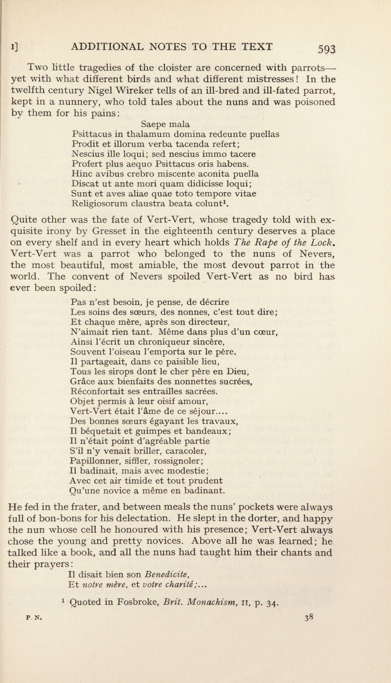 Two little tragedies of the cloister are concerned with parrots—- yet with what different birds and what different mistresses! In the twelfth century Nigel Wireker tells of an ill-bred and ill-fated parrot, kept in a nunnery, who told tales about the nuns and was poisoned by them for his pains: Saepe mala Psittacus in thalamum domina redeunte puellas Prodit et illorum verba tacenda refert; Nescius ille loqui; sed nescius immo tacere Profert plus aequo Psittacus oris habens. Hinc avibus crebro miscente aconita puella Discat ut ante mori quam didicisse loqui; Sunt et aves aliae quae toto tempore vitae Religiosorum claustra beata colunt1. Quite other was the fate of Vert-Vert, whose tragedy told with ex¬ quisite irony by Gresset in the eighteenth century deserves a place on every shelf and in every heart which holds The Rape of the Lock. Vert-Vert was a parrot who belonged to the nuns of Nevers, the most beautiful, most amiable, the most devout parrot in the world. The convent of Nevers spoiled Vert-Vert as no bird has ever been spoiled: Pas n’est besoin, je pense, de decrire Les soins des sceurs, des nonnes, c’est tout dire; Et chaque mere, apres son directeur, N’aimait rien tant. Meme dans plus d’un coeur, Ainsi l’ecrit un chroniqueur sincere, Souvent 1’oiseau l’emporta sur le pere. II partageait, dans ce paisible lieu, Tous les sirops dont le cher pere en Dieu, Grace aux bienfaits des nonnettes sucrees, Reconfortait ses entrailles sacrees. Objet permis a leur oisif amour, Vert-Vert etait Fame de ce sejour— Des bonnes soeurs egayant les travaux, II bequetait et guimpes et bandeaux; II n’etait point d’agreable partie S’il n’y venait briller, caracoler, Papillonner, siffler, rossignoler; II badinait, mais avec modestie; Avec cet air timide et tout prudent Qu’une novice a meme en badinant. He fed in the frater, and between meals the nuns’ pockets were always full of bon-bons for his delectation. He slept in the dorter, and happy the nun whose cell he honoured with his presence; Vert-Vert always chose the young and pretty novices. Above all he was learned; he talked like a book, and all the nuns had taught him their chants and their prayers: II disait bien son Benedicite, Et notre m&re, et voire charite;... P. N. 1 Quoted in Fosbroke, Brit. Monachism, n, p. 34. 38