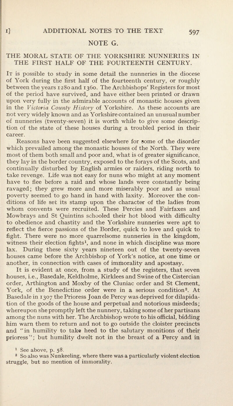 NOTE G. THE MORAL STATE OF THE YORKSHIRE NUNNERIES IN THE FIRST HALF OF THE FOURTEENTH CENTURY. It is possible to study in some detail the nunneries in the diocese of York during the first half of the fourteenth century, or roughly between the years 1280 and 1360. The Archbishops’ Registers for most of the period have survived, and have either been printed or drawn upon very fully in the admirable accounts of monastic houses given in the Victoria County History of Yorkshire. As these accounts are not very widely known and as Yorkshire contained an unusual number of nunneries (twenty-seven) it is worth while to give some descrip¬ tion of the state of these houses during a troubled period in their career. Reasons have been suggested elsewhere for some of the disorder which prevailed among the monastic houses of the North. They were most of them both small and poor and, what is of greater significance, they lay in the border country, exposed to the forays of the Scots, and continually disturbed by English armies or raiders, riding north to take revenge. Life was not easy for nuns who might at any moment have to flee before a raid and whose lands were constantly being ravaged; they grew more and more miserably poor and as usual poverty seemed to go hand in hand with laxity. Moreover the con¬ ditions of life set its stamp upon the character of the ladies from whom convents were recruited. These Percies and Fairfaxes and Mowbrays and St Quintins schooled their hot blood with difficulty to obedience and chastity and the Yorkshire nunneries were apt to reflect the fierce passions of the Border, quick to love and quick to fight. There were no more quarrelsome nunneries in the kingdom, witness their election fights1, and none in which discipline was more lax. During these sixty years nineteen out of the twenty-seven houses came before the Archbishop of York’s notice, at one time or another, in connection with cases of immorality and apostasy. It is evident at once, from a study of the registers, that seven houses, i.e., Basedale, Keldholme, Kirklees and Swine of the Cistercian order, Arthington and Moxby of the Cluniac order and St Clement, York, of the Benedictine order were in a serious condition2. At Basedale in 1307 the Prioress Joan de Percy was deprived for dilapida¬ tion of the goods of the house and perpetual and notorious misdeeds; whereupon she promptly left the nunnery, taking some of her partisans among the nuns with her. The Archbishop wrote to his official, bidding him warn them to return and not to go outside the cloister precincts and “in humility to take heed to the salutary monitions of their prioress”; but humility dwelt not in the breast of a Percy and in 1 See above, p. 58. 2 So also was Nunkeeling, where there was a particularly violent election struggle, but no mention of immorality.