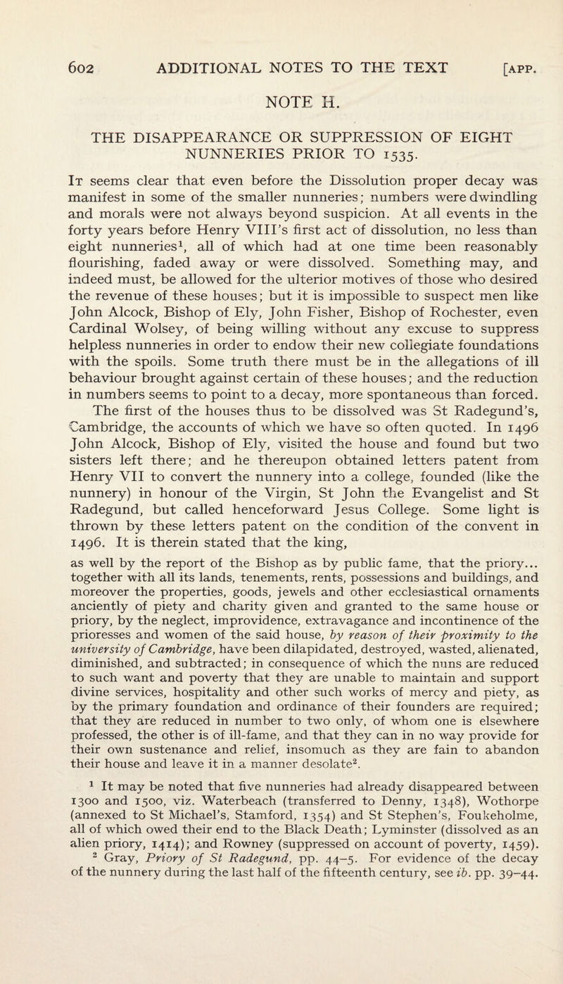 NOTE H. THE DISAPPEARANCE OR SUPPRESSION OF EIGHT NUNNERIES PRIOR TO 1535. It seems clear that even before the Dissolution proper decay was manifest in some of the smaller nunneries; numbers were dwindling and morals were not always beyond suspicion. At all events in the forty years before Henry VIIPs first act of dissolution, no less than eight nunneries1, all of which had at one time been reasonably flourishing, faded away or were dissolved. Something may, and indeed must, be allowed for the ulterior motives of those who desired the revenue of these houses; but it is impossible to suspect men like John Alcock, Bishop of Ely, John Fisher, Bishop of Rochester, even Cardinal Wolsey, of being willing without any excuse to suppress helpless nunneries in order to endow their new collegiate foundations with the spoils. Some truth there must be in the allegations of ill behaviour brought against certain of these houses; and the reduction in numbers seems to point to a decay, more spontaneous than forced. The first of the houses thus to be dissolved was St Radegund’s, Cambridge, the accounts of which we have so often quoted. In 1496 John Alcock, Bishop of Ely, visited the house and found but two sisters left there; and he thereupon obtained letters patent from Henry VII to convert the nunnery into a college, founded (like the nunnery) in honour of the Virgin, St John the Evangelist and St Radegund, but called henceforward Jesus College. Some light is thrown by these letters patent on the condition of the convent in 1496. It is therein stated that the king, as well by the report of the Bishop as by public fame, that the priory... together with all its lands, tenements, rents, possessions and buildings, and moreover the properties, goods, jewels and other ecclesiastical ornaments anciently of piety and charity given and granted to the same house or priory, by the neglect, improvidence, extravagance and incontinence of the prioresses and women of the said house, by reason of their proximity to the university of Cambridge, have been dilapidated, destroyed, wasted, alienated, diminished, and subtracted; in consequence of which the nuns are reduced to such want and poverty that they are unable to maintain and support divine services, hospitality and other such works of mercy and piety, as by the primary foundation and ordinance of their founders are required; that they are reduced in number to two only, of whom one is elsewhere professed, the other is of ill-fame, and that they can in no way provide for their own sustenance and relief, insomuch as they are fain to abandon their house and leave it in a manner desolate2. 1 It may be noted that five nunneries had already disappeared between 1300 and 1500, viz. Waterbeach (transferred to Denny, 1348), Wothorpe (annexed to St Michael’s, Stamford, 1354) and St Stephen’s, Foukeholme, all of which owed their end to the Black Death; Lyminster (dissolved as an alien priory, 1414); and Rowney (suppressed on account of poverty, 1459). 2 Gray, Priory of St Radegund, pp. 44-5. For evidence of the decay of the nunnery during the last half of the fifteenth century, see ib. pp. 39-44.