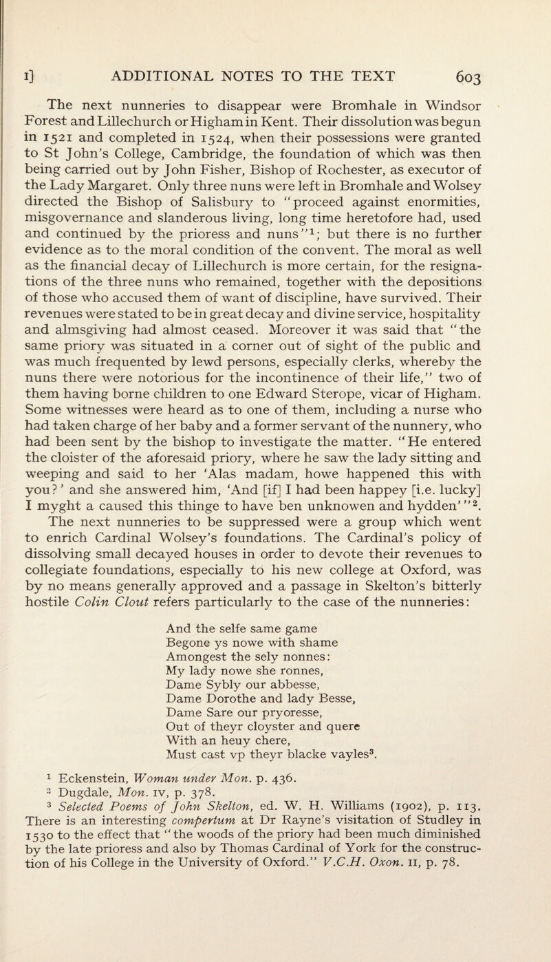 The next nunneries to disappear were Bromhale in Windsor Forest and Lillechurch orHighamin Kent. Their dissolution was begun in 1521 and completed in 1524, when their possessions were granted to St John’s College, Cambridge, the foundation of which was then being carried out by John Fisher, Bishop of Rochester, as executor of the Lady Margaret. Only three nuns were left in Bromhale and Wolsey directed the Bishop of Salisbury to proceed against enormities, misgovernance and slanderous living, long time heretofore had, used and continued by the prioress and nuns”1; but there is no further evidence as to the moral condition of the convent. The moral as well as the financial decay of Lillechurch is more certain, for the resigna¬ tions of the three nuns who remained, together with the depositions of those who accused them of want of discipline, have survived. Their revenues were stated to be in great decay and divine service, hospitality and almsgiving had almost ceased. Moreover it was said that the same priory was situated in a corner out of sight of the public and was much frequented by lewd persons, especially clerks, whereby the nuns there were notorious for the incontinence of their life,” two of them having borne children to one Edward Sterope, vicar of Higham. Some witnesses were heard as to one of them, including a nurse who had taken charge of her baby and a former servant of the nunnery, who had been sent by the bishop to investigate the matter.  He entered the cloister of the aforesaid priory, where he saw the lady sitting and weeping and said to her ‘Alas madam, howe happened this with you? ’ and she answered him, ‘And [if] I had been happey [i.e. lucky] I myght a caused this thinge to have ben unknowen and hydden’ ”2. The next nunneries to be suppressed were a group which went to enrich Cardinal Wolsey’s foundations. The Cardinal’s policy of dissolving small decayed houses in order to devote their revenues to collegiate foundations, especially to his new college at Oxford, was by no means generally approved and a passage in Skelton’s bitterly hostile Colin Clout refers particularly to the case of the nunneries: And the selfe same game Begone ys nowe with shame Amongest the sely nonnes: My lady nowe she ronnes, Dame Sybly our abbesse, Dame Dorothe and lady Besse, Dame Sare our pryoresse, Out of theyr cloyster and quere With an heuy chere, Must cast vp theyr blacke vayles3. 1 Eckenstein, Woman under Mon. p. 436. 3 Dugdale, Mon. iv, p. 378. 3 Selected Poems of John Skelton, ed. W. H. Williams (1902), p. 113. There is an interesting compertum at Dr Rayne’s visitation of Studley in 1530 to the effect that the woods of the priory had been much diminished by the late prioress and also by Thomas Cardinal of York for the construc¬ tion of his College in the University of Oxford.” V.C.H. Oxon. n, p. 78.