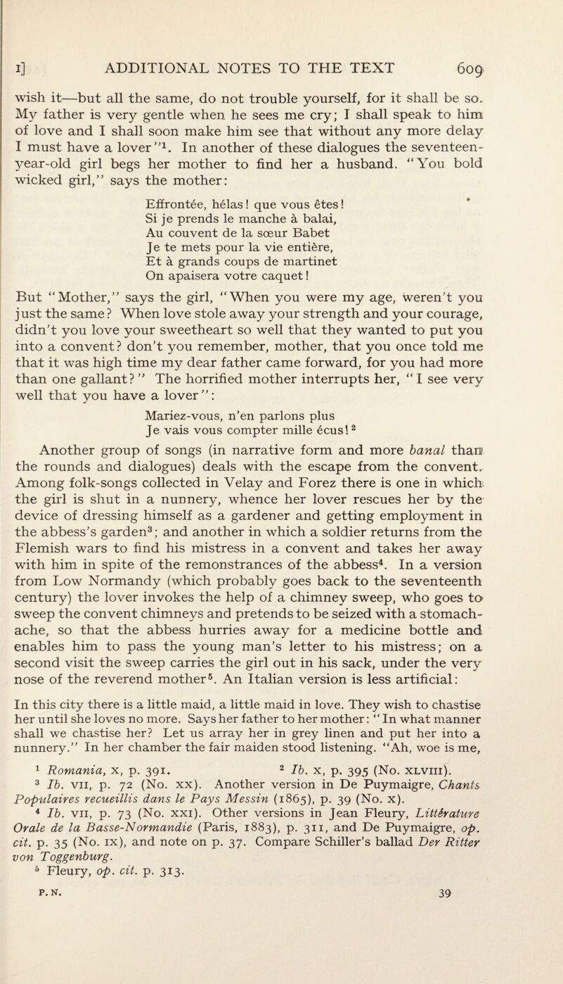 wish it—but all the same, do not trouble yourself, for it shall be so. My father is very gentle when he sees me cry; I shall speak to him of love and I shall soon make him see that without any more delay I must have a lover ”L In another of these dialogues the seventeen- year-old girl begs her mother to find her a husband. “You bold wicked girl,’’ says the mother: Effrontee, helas! que vous etes! Si je prends le manche a balai, Au couvent de la soeur Babet Je te mets pour la vie entiere, Et a grands coups de martinet On apaisera votre caquet! But “Mother,” says the girl, “When you were my age, weren’t you j ust the same ? When love stole away your strength and your courage, didn’t you love your sweetheart so well that they wanted to put you into a convent? don’t you remember, mother, that you once told me that it was high time my dear father came forward, for you had more than one gallant? ” The horrified mother interrupts her, “ I see very well that you have a lover”: Mariez-vous, n’en parlons plus Je vais vous compter mille ecus! 2 Another group of songs (in narrative form and more banal than the rounds and dialogues) deals with the escape from the convent. Among folk-songs collected in Velay and Forez there is one in which; the girl is shut in a nunnery, whence her lover rescues her by the device of dressing himself as a gardener and getting employment in the abbess’s garden3; and another in which a soldier returns from the Flemish wars to find his mistress in a convent and takes her away with him in spite of the remonstrances of the abbess4. In a version from Low Normandy (which probably goes back to the seventeenth century) the lover invokes the help of a chimney sweep, who goes to sweep the convent chimneys and pretends to be seized with a stomach¬ ache, so that the abbess hurries away for a medicine bottle and enables him to pass the young man’s letter to his mistress; on a second visit the sweep carries the girl out in his sack, under the very nose of the reverend mother5. An Italian version is less artificial: In this city there is a little maid, a little maid in love. They wish to chastise her until she loves no more. Says her father to her mother: “ In what manner shall we chastise her? Let us array her in grey linen and put her into a nunnery.” In her chamber the fair maiden stood listening. “Ah, woe is me, 1 Romania, x, p. 391. 2 lb. x, p. 395 (No. xlviii). 3 lb. vn, p. 72 (No. xx). Another version in De Puymaigre, Chants Populates recueillis dans le Pays Messin (1865), p. 39 (No. x). 4 lb. vn, p. 73 (No. xxi). Other versions in Jean Fleury, Literature Or ale de la Basse-Normandie (Paris, 1883), p. 311, and De Puymaigre, op. cit. p. 35 (No. ix), and note on p. 37. Compare Schiller’s ballad Der Ritter von Toggenburg. 5 Fleury, op. cit. p. 313. p. N. 39
