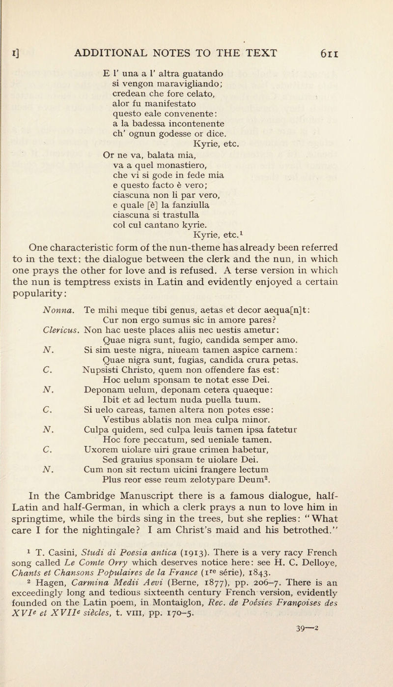 E 1’ una a 1’ altra guatando si vengon maravigliando; credean che fore celato, alor fu manifestato questo eale convenente: a la badessa incontenente ch’ ognun godesse or dice. Kyrie, etc. Or ne va, balata mia, va a quel monastiero, che vi si gode in fede mia e questo facto e vero; ciascuna non li par vero, e quale [e] la fanziulla ciascuna si trastulla col cul cantano kyrie. Kyrie, etc.1 One characteristic form of the nun-theme has already been referred to in the text: the dialogue between the clerk and the nun, in which one prays the other for love and is refused. A terse version in which the nun is temptress exists in Latin and evidently enjoyed a certain popularity: Nonna. Te mihi meque tibi genus, aetas et decor aequa[n]t: Cur non ergo sumus sic in amore pares? Clericus. Non hac ueste places aliis nec uestis ametur: Quae nigra sunt, fugio, Candida semper amo. N. Si sim ueste nigra, niueam tamen aspice carnem: Quae nigra sunt, fugias, Candida crura petas. C. Nupsisti Christo, quern non offendere fas est: Hoc uelum sponsam te notat esse Dei. N. Deponam uelum, deponam cetera quaeque: Ibit et ad lectum nuda puella tuum. C. Si uelo careas, tamen altera non potes esse: V'estibus ablatis non mea culpa minor. N. Culpa quidem, sed culpa leuis tamen ipsa fatetur Hoc fore peccatum, sed ueniale tamen. C. Uxorem uiolare uiri graue crimen habetur, Sed grauius sponsam te uiolare Dei. N. Cum non sit rectum uicini frangere lectum Plus reor esse reum zelotypare Deum2. In the Cambridge Manuscript there is a famous dialogue, half- Latin and half-German, in which a clerk prays a nun to love him in springtime, while the birds sing in the trees, but she replies: “ What care I for the nightingale? I am Christ’s maid and his betrothed.” 1 T. Casini, Studi di Poesia antica (1913). There is a very racy French song called Le Comte Orry which deserves notice here: see H. C. Delloye, Chants et Chansons Populaires de la France (ire serie), 1843. 2 Hagen, Carmina Medii Aevi (Berne, 1877), pp. 206-7. There is an exceedingly long and tedious sixteenth century French version, evidently founded on the Latin poem, in Montaiglon, Rec. de Poesies Frangoises des XVle et XVIIe sticles, t. vm, pp. 170-5. 39—2