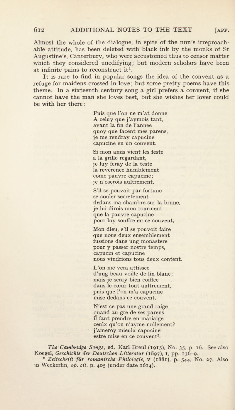 Almost the whole of the dialogue, in spite of the nun’s irreproach¬ able attitude, has been deleted with black ink by the monks of St Augustine’s, Canterbury, who were accustomed thus to censor matter which they considered unedifying; but modern scholars have been at infinite pains to reconstruct it1. It is rare to find in popular songs the idea of the convent as a refuge for maidens crossed in love; but some pretty poems have this theme. In a sixteenth century song a girl prefers a convent, if she cannot have the man she loves best, but she wishes her lover could be with her there: Puis que 1’on ne m’at donne A celuy que j’aymois tant, avant la fin de 1’annee quoy que facent mes parens, je me rendray capucine capucine en un couvent. Si mon amis vient les feste a la grille regardant, je luy feray de la teste la reverence humblement come pauvre capucine; je n’oserois aultrement. S’il se pouvait par fortune se couler secretement dedans ma chambre sur la brune, je lui dirois mon tourment que la pauvre capucine pour luy souffre en ce couvent. Mon dieu, s’il se pouvoit faire que nous deux ensemblement fussions dans ung monastere pour y passer nostre temps, capucin et capucine nous vindrions tous deux content. L’on me vera attissee d’ung beau voille de lin blanc; mais je seray bien coiffee dans le cceur tout aultrement, puis que l’on m’a capucine mise dedans ce couvent. N’est ce pas une grand raige quand au gre de ses parens il faut prendre en mariaige ceulx qu’on n’ayme nullement? j’ameroy mieulx capucine estre mise en ce couvent2. The Cambridge Songs, ed. Karl Breul (1915), No. 35, p. 16. See also Koegel, Geschichte der Deutschen Litteratur (1897), 1, pp. 136-9. 2 Zeitschrift fur romanische Philoiogie, v (1881), p. 544, No. 27. Also in Weckerlin, op. cit. p. 405 (under date 1614).
