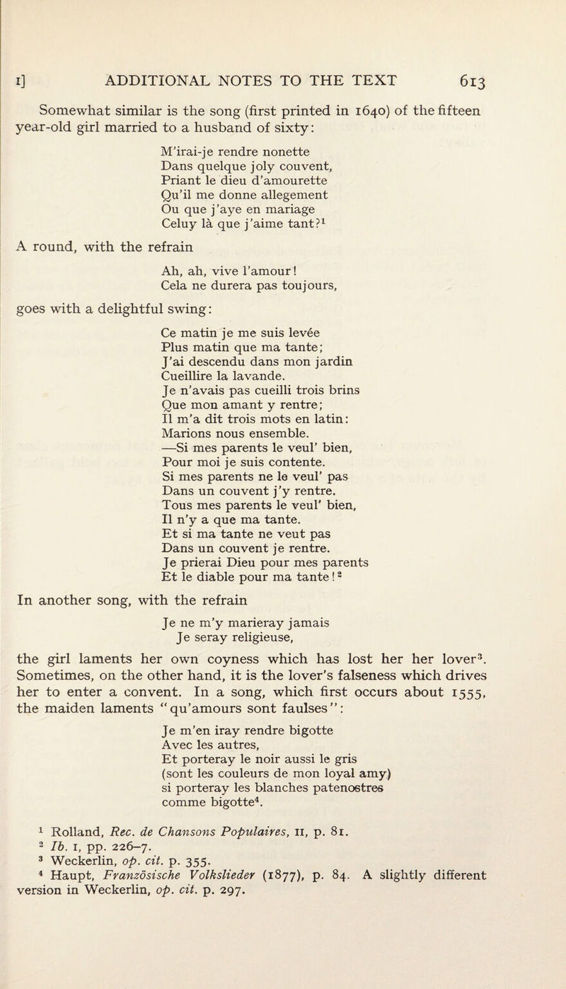 Somewhat similar is the song (first printed in 1640) of the fifteen year-old girl married to a husband of sixty: M’irai-je rendre nonette Dans quelque joly couvent, Priant le dieu d’amourette Qu’il me donne allegement On que j’aye en mariage Celuy la que j’aime tant?1 A round, with the refrain Ah, ah, vive l’amour! Cela ne durera pas toujours, goes with a delightful swing: Ce matin je me suis levee Plus matin que ma tante; J’ai descendu dans mon jardin Cueillire la lavande. Je n’avais pas cueilli trois brins Que mon amant y rentre; II m'a dit trois mots en latin: Marions nous ensemble. —Si mes parents le veul’ bien, Pour moi je suis contente. Si mes parents ne le veul’ pas Dans un couvent j’y rentre. Tous mes parents le veul' bien, II n'y a que ma tante. Et si ma tante ne veut pas Dans un couvent je rentre. Je prierai Dieu pour mes parents Et le diable pour ma tante!2 In another song, with the refrain Je ne m’y marieray jamais Je seray religieuse, the girl laments her own coyness which has lost her her lover3. Sometimes, on the other hand, it is the lover’s falseness which drives her to enter a convent. In a song, which first occurs about 1555, the maiden laments “qu’amours sont faulses”: Je m’en iray rendre bigotte Avec les autres, Et porteray le noir aussi le gris (sont les couleurs de mon loyal amy) si porteray les blanches patenostres comme bigotte4. 1 Holland, Rec. de Chansons Populates, 11, p. 81. 2 lb. 1, pp. 226-7. 3 Weckerlin, op. cit. p. 355. 4 Haupt, Franzdsische V olksliedev (1877), p. 84. A slightly different version in Weckerlin, op. cit. p. 297.