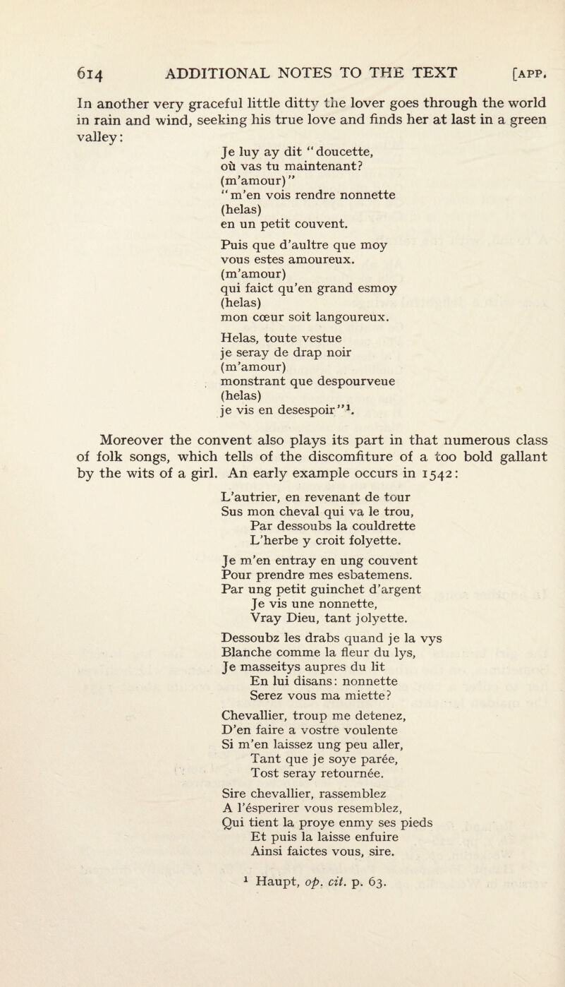 In another very graceful little ditt}?- the lover goes through the world in rain and wind, seeking his true love and finds her at last in a green valley: Je luy ay dit “doucette, ou vas tu maintenant? (m’amour)” “m'en vois rendre nonnette (helas) en un petit couvent. Puis que d’aultre que moy vous estes amoureux. (m’amour) qui faict qu’en grand esmoy (helas) mon coeur soit langoureux. Helas, toute vestue je seray de drap noir (m’amour) monstrant que despourveue (helas) je vis en desespoir”1. Moreover the convent also plays its part in that numerous class of folk songs, which tells of the discomfiture of a too bold gallant by the wits of a girl. An early example occurs in 1542: L’autrier, en revenant de tour Sus mon cheval qui va le trou, Par dessoubs la couldrette L’herbe y croit folyette. Je m’en entray en ung couvent Pour prendre mes esbatemens. Par ung petit guinchet d’argent Je vis une nonnette, Vray Dieu, tant jolyette. Dessoubz les drabs quand je la vys Blanche comme la fleur du lys, Je masseitys aupres du lit En lui disans: nonnette Serez vous ma miette? Chevallier, troup me detenez, D’en faire a vostre voulente Si m’en laissez ung peu aller, Tant que je soye paree, Tost seray retournee. Sire chevallier, rassemblez A l’esperirer vous resemblez, Qui tient la proye enmy ses pieds Et puis la laisse enfuire Ainsi faictes vous, sire. 1 Haupt, op. cit. p. 63.