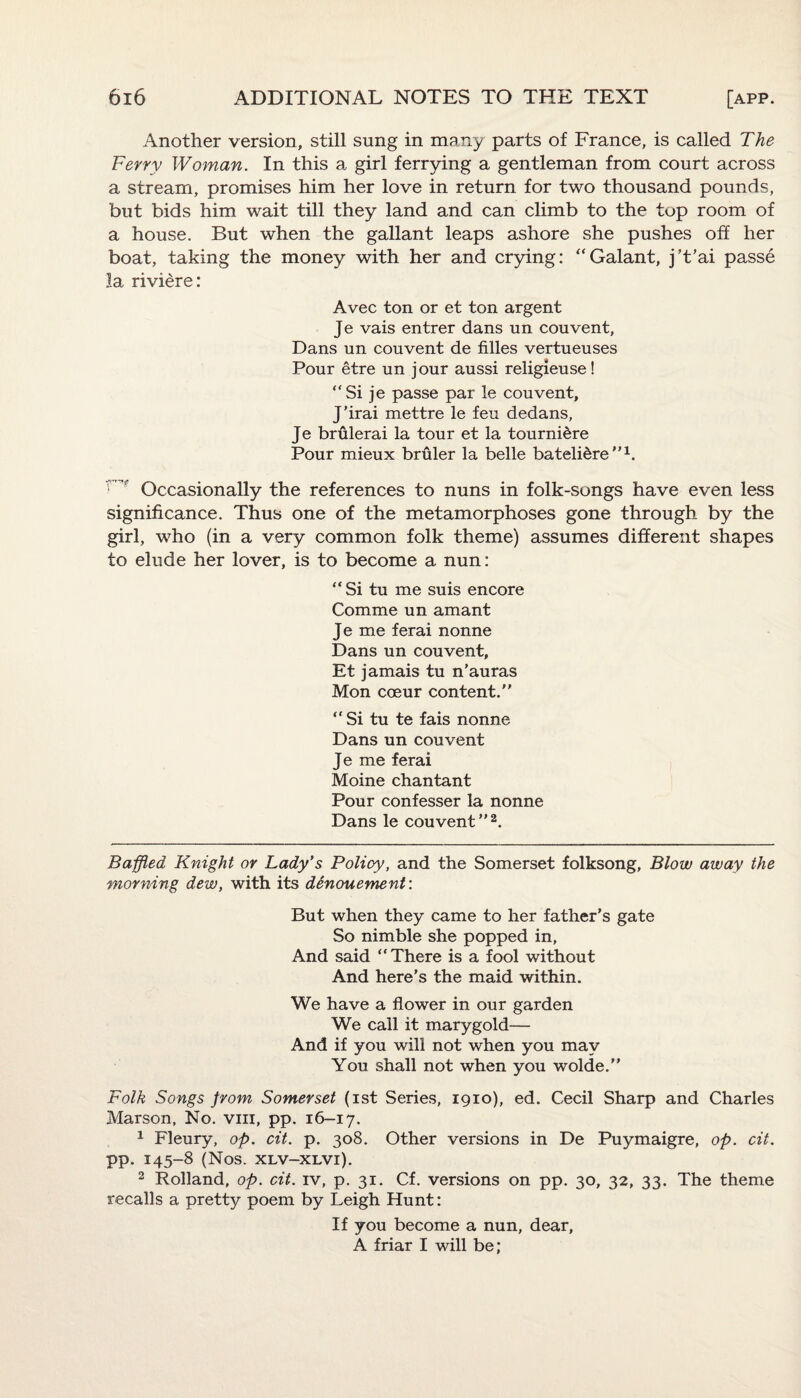 Another version, still sung in many parts of France, is called The Ferry Woman. In this a girl ferrying a gentleman from court across a stream, promises him her love in return for two thousand pounds, but bids him wait till they land and can climb to the top room of a house. But when the gallant leaps ashore she pushes off her boat, taking the money with her and crying: “Galant, j’t’ai passe la riviere: Avec ton or et ton argent Je vais entrer dans un couvent, Dans un couvent de filles vertueuses Pour etre un jour aussi religieuse! “Si je passe par le couvent, J’irai mettre le feu dedans, Je brulerai la tour et la tourni&re Pour mieux bruler la belle batelidre’’* 1. r ' Occasionally the references to nuns in folk-songs have even less significance. Thus one of the metamorphoses gone through by the girl, who (in a very common folk theme) assumes different shapes to elude her lover, is to become a nun: “Si tu me suis encore Comme un amant Je me ferai nonne Dans un couvent, Et jamais tu n’auras Mon coeur content. “ Si tu te fais nonne Dans un couvent Je me ferai Moine chantant Pour confesser la nonne Dans le couvent ”2. Baffled Knight or Lady’s Policy, and the Somerset folksong, Blow away the morning dew, with its denouement: But when they came to her father’s gate So nimble she popped in. And said “There is a fool without And here’s the maid within. We have a flower in our garden We call it marygold— And if you will not when you may You shall not when you wolde. Folk Songs from Somerset (ist Series, 1910), ed. Cecil Sharp and Charles Marson, No. vm, pp. 16-17. 1 Fleury, op. cit. p. 308. Other versions in De Puymaigre, op. cit. pp. 145-8 (Nos. xlv-xlvi). 2 Rolland, op. cit. iv, p. 31. Cf. versions on pp. 30, 32, 33. The theme recalls a pretty poem by Leigh Hunt: If you become a nun, dear, A friar I will be;