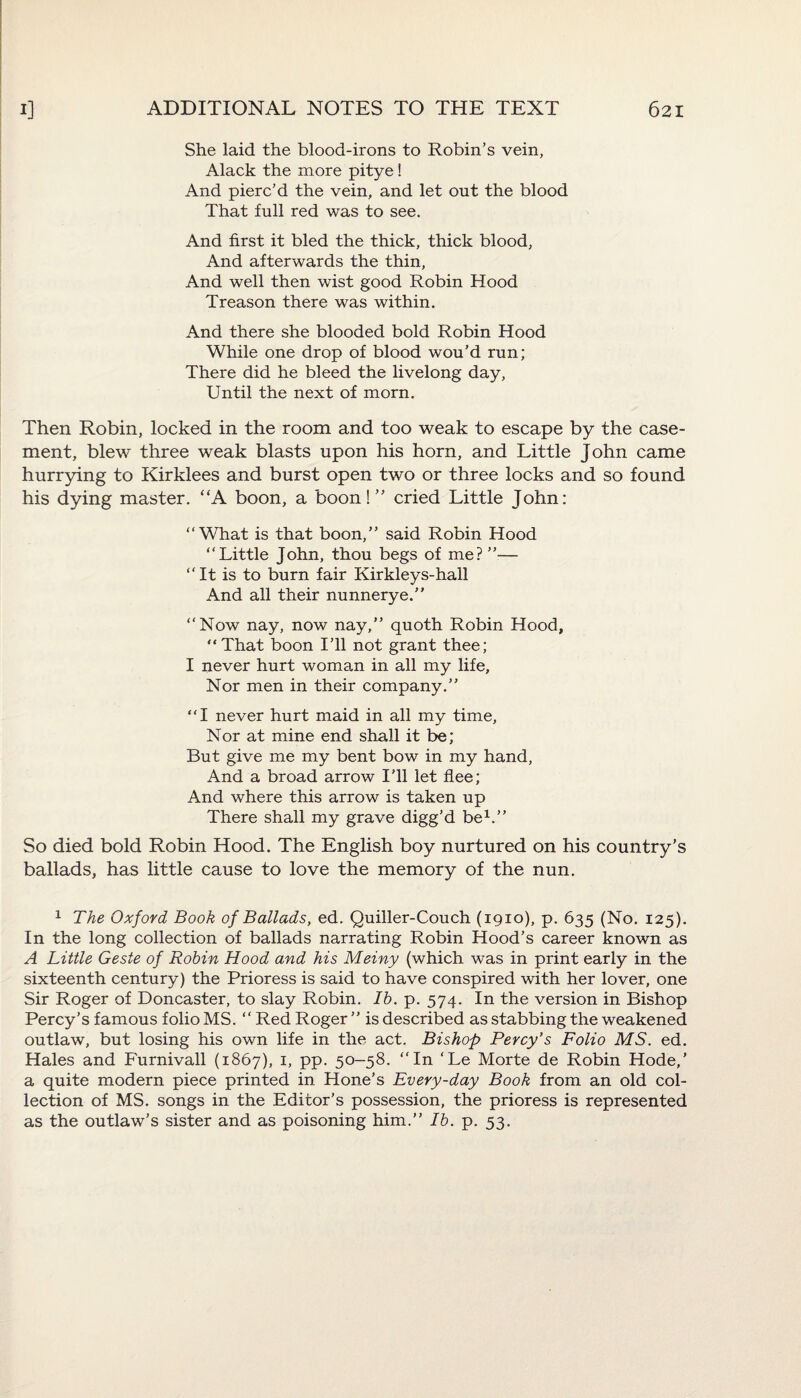 She laid the blood-irons to Robin’s vein, Alack the more pitye ! And pierc’d the vein, and let out the blood That full red was to see. And first it bled the thick, thick blood, And afterwards the thin, And well then wist good Robin Hood Treason there was within. And there she blooded bold Robin Hood While one drop of blood wou’d run; There did he bleed the livelong day, Until the next of morn. Then Robin, locked in the room and too weak to escape by the case¬ ment, blew three weak blasts upon his horn, and Little John came hurrying to Kirklees and burst open two or three locks and so found his dying master. “A boon, a boon!” cried Little John: “What is that boon,” said Robin Hood “Little John, thou begs of me?”— “It is to burn fair Kirkleys-hall And all their nunnerye.” “Now nay, now nay,” quoth Robin Hood, “That boon I’ll not grant thee; I never hurt woman in all my life. Nor men in their company.” “I never hurt maid in all my time, Nor at mine end shall it be; But give me my bent bow in my hand, And a broad arrow I’ll let flee; And where this arrow is taken up There shall my grave digg’d be1.” So died bold Robin Hood. The English boy nurtured on his country’s ballads, has little cause to love the memory of the nun. 1 The Oxford Book of Ballads, ed. Quiller-Couch (1910), p. 635 (No. 125). In the long collection of ballads narrating Robin Hood’s career known as A Little Geste of Robin Hood and his Meiny (which was in print early in the sixteenth century) the Prioress is said to have conspired with her lover, one Sir Roger of Doncaster, to slay Robin. Ib. p. 574. In the version in Bishop Percy's famous folio MS. “ Red Roger ” is described as stabbing the weakened outlaw, but losing his own life in the act. Bishop Percy’s Folio MS. ed. Hales and Furnivall (1867), 1, pp. 50-58. “In ‘Le Morte de Robin Hode,’ a quite modern piece printed in Hone’s Every-day Book from an old col¬ lection of MS. songs in the Editor’s possession, the prioress is represented as the outlaw’s sister and as poisoning him.” Ib. p. 53.