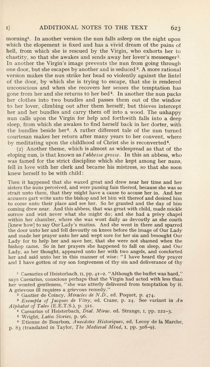 morning1. In another version the nun falls asleep on the night upon which the elopement is fixed and has a vivid dream of the pains of hell, from which she is rescued by the Virgin, who exhorts her to chastity, so that she awakes and sends away her lover’s messenger2. In another the Virgin’s image prevents the nun from going through one door, but she escapes by another and is seduced 3. A more rational version makes the nun strike her head so violently against the lintel of the door, by which she is trying to escape, that she is rendered unconscious and when she recovers her senses the temptation has gone from her and she returns to her bed4. In another the nun packs her clothes into two bundles and passes them out of the window to her lover, climbing out after them herself; but thieves intercept her and her bundles and carry them off into a wood. The unhappy nun calls upon the Virgin for help and forthwith falls into a deep sleep, from which she awakes to find herself back in her dorter, with the bundles beside her5. A rather different tale of the nun turned courtesan makes her return after many years to her convent, where by meditating upon the childhood of Christ she is reconverted6. (2) Another theme, which is almost as widespread as that of the eloping nun, is that known as I’abbesse grosse. In this an abbess, who was famed for the strict discipline which she kept among her nuns, fell in love with her clerk and became his mistress, so that she soon knew herself to be with child: Then it happened that she waxed great and drew near her time and her sisters the nuns perceived, and were passing fain thereof, because she was so strait unto them, that they might have a cause to accuse her in. And her accusers gart write unto the bishop and let him wit thereof and desired him to come unto their place and see her. So he granted and the day of him coming drew near. And this abbess, that was great with child, made mickle sorrow and wist never what she might do; and she had a privy chapel within her chamber, where she was wont daily as devoutly as she couth [knew how] to say Our Lady’s matins. And she went in there and sparred the door unto her and fell devoutly on knees before the image of Our Lady and made her prayer unto her and wept sore for her sin and besought Our Lady for to help her and save her, that she were not shamed when the bishop came. So in her prayers she happened to fall on sleep, and Our Lady, as her thought, appeared unto her with two angels, and comforted her and said unto her in this manner of wise: “I have heard thy prayer and I have gotten of my son forgiveness of thy sin and deliverance of thy 1 Caesarius of Heisterbach, 11, pp. 41-2. “Although the buffet was hard,” says Caesarius, conscious perhaps that the Virgin had acted with less than her wonted gentleness, “she was utterly delivered from temptation by it. A grievous ill requires a grievous remedy.” 2 Gautier de Coincy, Miracles de N.D., ed. Poquet, p. 474. 3 Exempla of Jacques de Vitry, ed. Crane, p. 24. See variant in An Alphabet of Tales (E.E.T.S.), p. 321. 4 Caesarius of Heisterbach, Dial. Mirac. ed. Strange, 1, pp. 222-3. 5 Wright, Latin Stories, p. 96. 6 Etienne de Bourbon, Anecdotes Historiques, ed. Lecoy de la Marche, p. 83 (translated in Taylor, The Medieval Mind, 1, pp. 508-9).