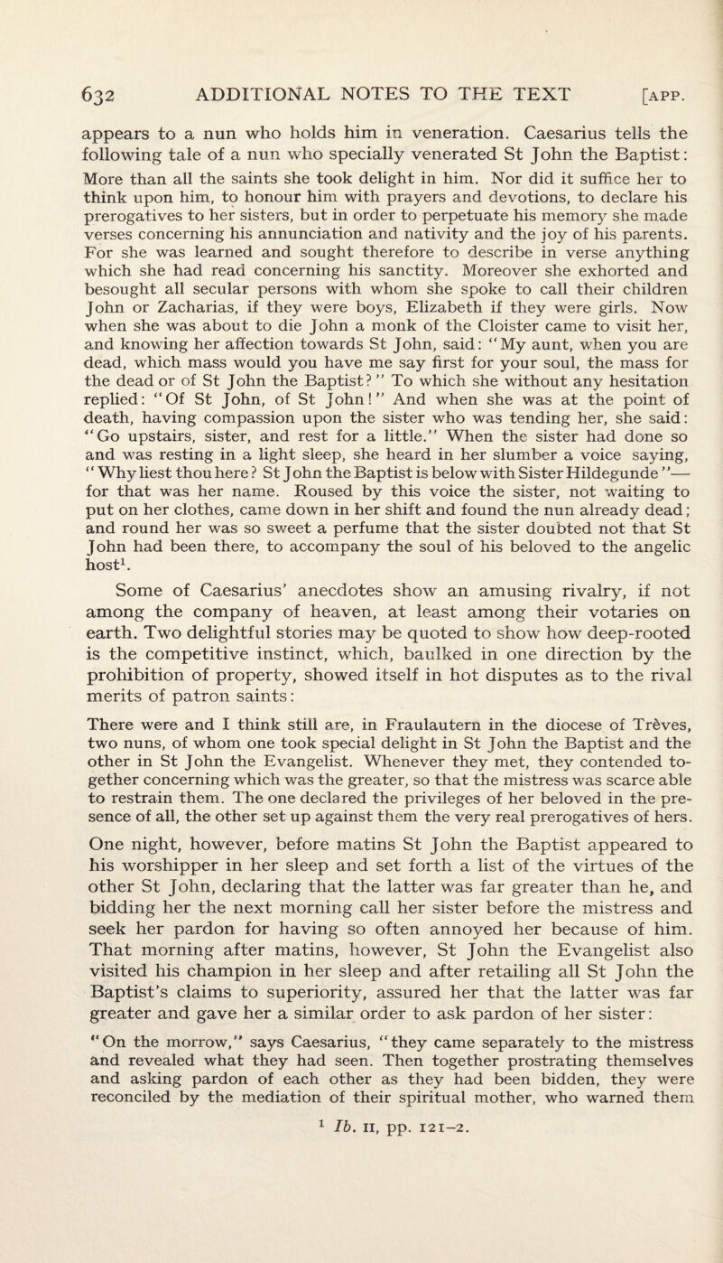 appears to a nun who holds him in veneration. Caesarius tells the following tale of a nun who specially venerated St John the Baptist: More than all the saints she took delight in him. Nor did it suffice her to think upon him, to honour him with prayers and devotions, to declare his prerogatives to her sisters, but in order to perpetuate his memory she made verses concerning his annunciation and nativity and the joy of his parents. For she was learned and sought therefore to describe in verse anything which she had read concerning his sanctity. Moreover she exhorted and besought all secular persons with whom she spoke to call their children John or Zacharias, if they were boys, Elizabeth if they were girls. Now when she was about to die John a monk of the Cloister came to visit her, and knowing her affection towards St John, said: “My aunt, when you are dead, which mass would you have me say first for your soul, the mass for the dead or of St John the Baptist? ” To which she without any hesitation replied: “Of St John, of St John!” And when she was at the point of death, having compassion upon the sister who was tending her, she said: “Go upstairs, sister, and rest for a little. When the sister had done so and was resting in a light sleep, she heard in her slumber a voice saying, “ Why liest thou here ? St John the Baptist is below with Sister Hildegunde — for that was her name. Roused by this voice the sister, not waiting to put on her clothes, came down in her shift and found the nun already dead ; and round her was so sweet a perfume that the sister doubted not that St John had been there, to accompany the soul of his beloved to the angelic host1. Some of Caesarius' anecdotes show an amusing rivalry, if not among the company of heaven, at least among their votaries on earth. Two delightful stories may be quoted to show how deep-rooted is the competitive instinct, which, baulked in one direction by the prohibition of property, showed itself in hot disputes as to the rival merits of patron saints: There were and I think still are, in Fraulautern in the diocese of Treves, two nuns, of whom one took special delight in St John the Baptist and the other in St John the Evangelist. Whenever they met, they contended to¬ gether concerning which was the greater, so that the mistress was scarce able to restrain them. The one declared the privileges of her beloved in the pre¬ sence of all, the other set up against them the very real prerogatives of hers. One night, however, before matins St John the Baptist appeared to his worshipper in her sleep and set forth a list of the virtues of the other St John, declaring that the latter was far greater than he, and bidding her the next morning call her sister before the mistress and seek her pardon for having so often annoyed her because of him. That morning after matins, however, St John the Evangelist also visited his champion in her sleep and after retailing all St John the Baptist’s claims to superiority, assured her that the latter was far greater and gave her a similar order to ask pardon of her sister: “On the morrow, says Caesarius, “they came separately to the mistress and revealed what they had seen. Then together prostrating themselves and asking pardon of each other as they had been bidden, they were reconciled by the mediation of their spiritual mother, who warned them 1 lb. II, pp. 12 1—2.