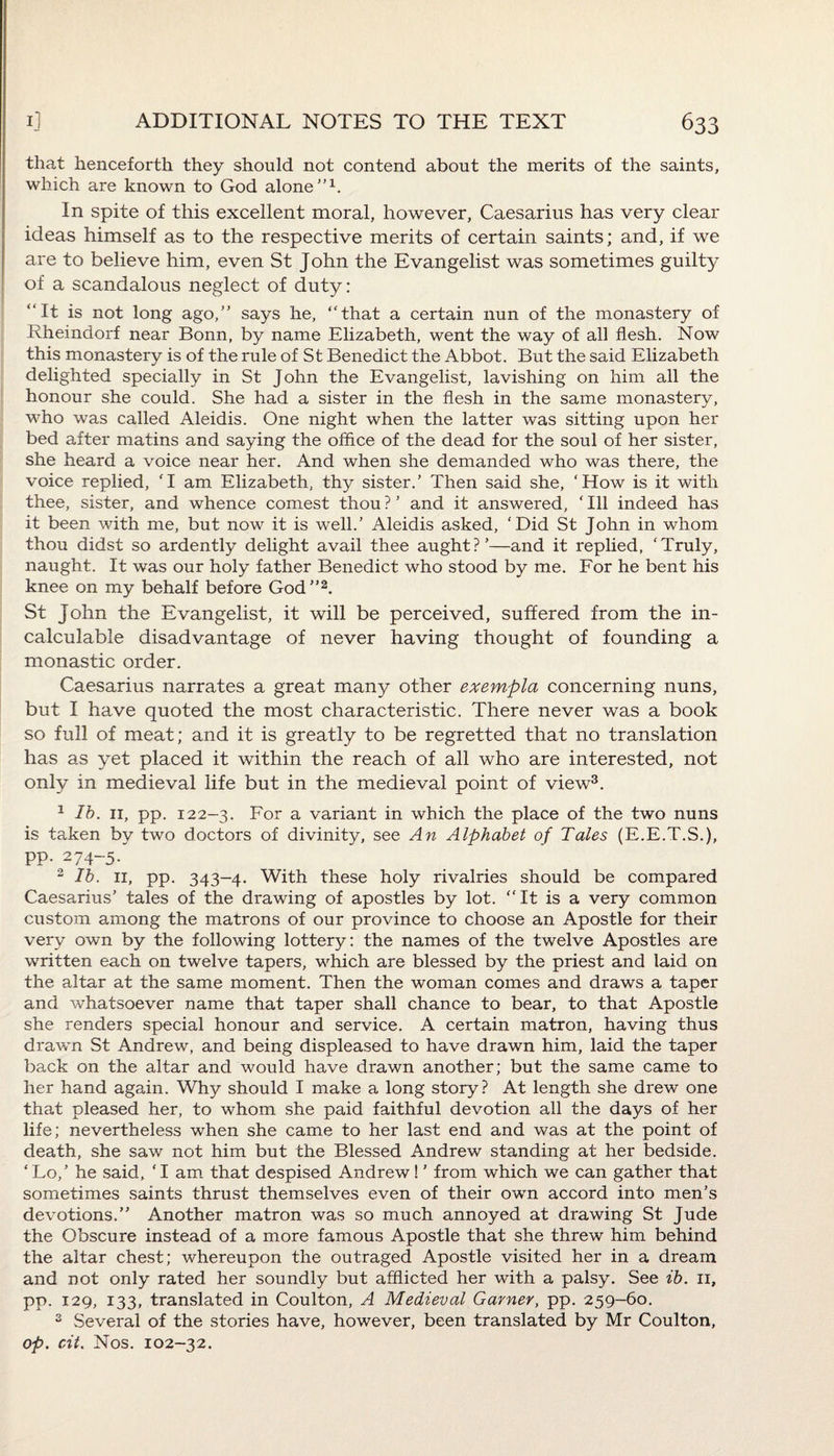 that henceforth they should not contend about the merits of the saints, which are known to God alone”1. In spite of this excellent moral, however, Caesarius has very clear ideas himself as to the respective merits of certain saints; and, if we are to believe him, even St John the Evangelist was sometimes guilty of a scandalous neglect of duty: “It is not long ago,” says he, “that a certain nun of the monastery of Rheindorf near Bonn, by name Elizabeth, went the way of all flesh. Now this monastery is of the rule of St Benedict the Abbot. But the said Elizabeth delighted specially in St John the Evangelist, lavishing on him all the honour she could. She had a sister in the flesh in the same monastery, who was called Aleidis. One night when the latter was sitting upon her bed after matins and saying the office of the dead for the soul of her sister, she heard a voice near her. And when she demanded who was there, the voice replied, 'I am Elizabeth, thy sister.’ Then said she, ‘How is it with thee, sister, and whence comest thou ? ’ and it answered, ‘ Ill indeed has it been with me, but now it is well.’ Aleidis asked, ‘Did St John in whom thou didst so ardently delight avail thee aught?’—and it replied, ‘Truly, naught. It was our holy father Benedict who stood by me. For he bent his knee on my behalf before God”2. St John the Evangelist, it will be perceived, suffered from the in¬ calculable disadvantage of never having thought of founding a monastic order. Caesarius narrates a great many other exempla concerning nuns, but I have quoted the most characteristic. There never was a book so full of meat; and it is greatly to be regretted that no translation has as yet placed it within the reach of all who are interested, not only in medieval life but in the medieval point of view3. 1 lb. 11, pp. 122-3. For a variant in which the place of the two nuns is taken by two doctors of divinity, see An Alphabet of Tales (E.E.T.S.), pp. 274-5. 2 lb. 11, pp. 343-4. With these holy rivalries should be compared Caesarius’ tales of the drawing of apostles by lot. “It is a very common custom among the matrons of our province to choose an Apostle for their very own by the following lottery: the names of the twelve Apostles are written each on twelve tapers, which are blessed by the priest and laid on the altar at the same moment. Then the woman comes and draws a taper and whatsoever name that taper shall chance to bear, to that Apostle she renders special honour and service. A certain matron, having thus drawn St Andrew, and being displeased to have drawn him, laid the taper back on the altar and would have drawn another; but the same came to her hand again. Why should I make a long story? At length she drew one that pleased her, to whom she paid faithful devotion all the days of her life; nevertheless when she came to her last end and was at the point of death, she saw not him but the Blessed Andrew standing at her bedside. ‘ Lo,’ he said, ‘ I am that despised Andrew! ’ from which we can gather that sometimes saints thrust themselves even of their own accord into men’s devotions.” Another matron was so much annoyed at drawing St Jude the Obscure instead of a more famous Apostle that she threw him behind the altar chest; whereupon the outraged Apostle visited her in a dream and not only rated her soundly but afflicted her with a palsy. See ib. 11, pp. 129, 133, translated in Coulton, A Medieval Garner, pp. 259-60. 3 Several of the stories have, however, been translated by Mr Coulton, op. cit. Nos. 102-32.
