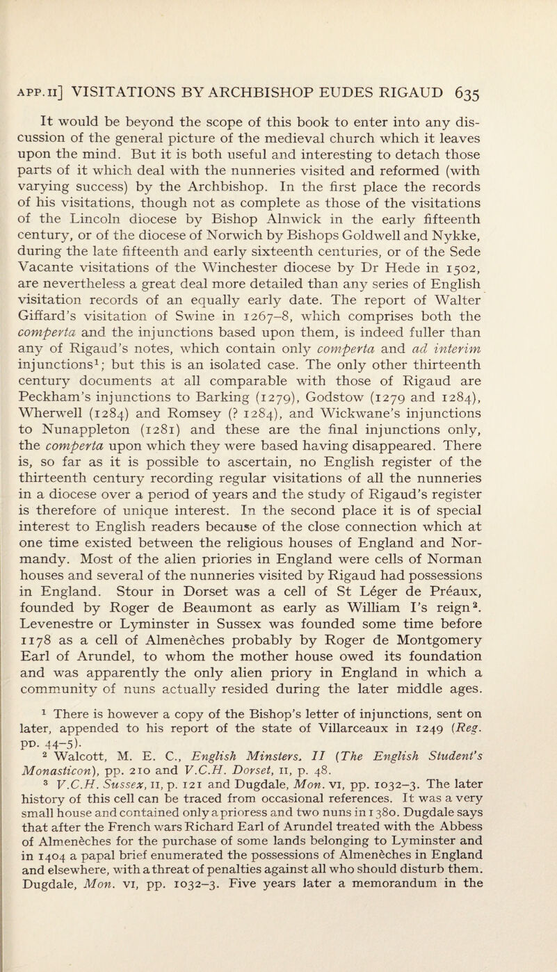 It would be beyond the scope of this book to enter into any dis¬ cussion of the general picture of the medieval church which it leaves upon the mind. But it is both useful and interesting to detach those parts of it which deal with the nunneries visited and reformed (with varying success) by the Archbishop. In the first place the records of his visitations, though not as complete as those of the visitations of the Lincoln diocese by Bishop Alnwick in the early fifteenth century, or of the diocese of Norwich by Bishops Goldwell and Nykke, during the late fifteenth and early sixteenth centuries, or of the Sede Vacante visitations of the Winchester diocese by Dr Hede in 1502, are nevertheless a great deal more detailed than any series of English visitation records of an equally early date. The report of Walter Giffard’s visitation of Swine in 1267-8, which comprises both the comperta and the injunctions based upon them, is indeed fuller than any of Rigaud’s notes, which contain only comperta and ad interim injunctions1; but this is an isolated case. The only other thirteenth century documents at all comparable with those of Rigaud are Peckham’s injunctions to Barking (1279), Godstow (1279 and 1284), Wherwell (1284) and Romsey (? 1284), and Wickwane’s injunctions to Nunappleton (1281) and these are the final injunctions only, the comperta upon which they were based having disappeared. There is, so far as it is possible to ascertain, no English register of the thirteenth century recording regular visitations of all the nunneries in a diocese over a period of years and the study of Rigaud’s register is therefore of unique interest. In the second place it is of special interest to English readers because of the close connection which at one time existed between the religious houses of England and Nor¬ mandy. Most of the alien priories in England were cells of Norman houses and several of the nunneries visited by Rigaud had possessions in England. Stour in Dorset was a cell of St Leger de Preaux, founded by Roger de Beaumont as early as William I’s reign2 3. Levenestre or Lyminster in Sussex was founded some time before 1178 as a cell of Almenecb.es probably by Roger de Montgomery Earl of Arundel, to whom the mother house owed its foundation and was apparently the only alien priory in England in which a community of nuns actually resided during the later middle ages. 1 There is however a copy of the Bishop’s letter of injunctions, sent on later, appended to his report of the state of Villarceaux in 1249 (Reg. pD. 44-5). 2 Walcott, M. E. C., English Minsters, II (The English Student’s Monasticon), pp. 210 and V.C.H. Dorset, n, p. 48. 3 V.C.H. Sussex, n, p. 121 and Dugdale, Mon. vi, pp. 1032-3. The later history of this cell can be traced from occasional references. It was a very small house and contained only a prioress and two nuns in 1380. Dugdale says that after the French wars Richard Earl of Arundel treated with the Abbess of Almen^ches for the purchase of some lands belonging to Lyminster and in 1404 a papal brief enumerated the possessions of Almeneches in England and elsewhere, with a threat of penalties against all who should disturb them. Dugdale, Mon. vi, pp. 1032-3. Five years later a memorandum in the