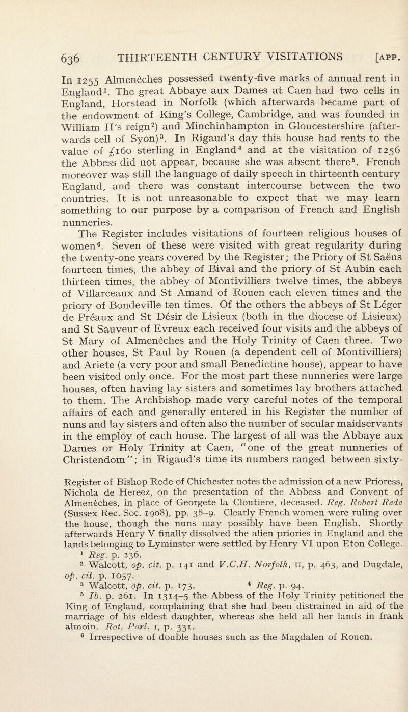 In 1255 Almeneches possessed twenty-five marks of annual rent in England1. The great Abbaye aux Dames at Caen had two cells in England, Horstead in Norfolk (which afterwards became part of the endowment of King’s College, Cambridge, and was founded in William II’s reign2) and Minchinhampton in Gloucestershire (after¬ wards cell of Syon)3. In Rigaud’s day this house had rents to the value of ^160 sterling in England4 and at the visitation of 1256 the Abbess did not appear, because she was absent there5. French moreover was still the language of daily speech in thirteenth century England, and there was constant intercourse between the two countries. It is not unreasonable to expect that we may learn something to our purpose by a comparison of French and English nunneries. The Register includes visitations of fourteen religious houses of women6. Seven of these were visited with great regularity during the twenty-one years covered by the Register; the Priory of St Saens fourteen times, the abbey of Bival and the priory of St Aubin each thirteen times, the abbey of Monti villiers twelve times, the abbeys of Villarceaux and St Amand of Rouen each eleven times and the priory of Bondeville ten times. Of the others the abbeys of St Leger de Preaux and St Desir de Lisieux (both in the diocese of Lisieux) and St Sauveur of Evreux each received four visits and the abbeys of St Mary of Almeneches and the Holy Trinity of Caen three. Two other houses, St Paul by Rouen (a dependent cell of Monti villiers) and Ariete (a very poor and small Benedictine house), appear to have been visited only once. For the most part these nunneries were large houses, often having lay sisters and sometimes lay brothers attached to them. The Archbishop made very careful notes of the temporal affairs of each and generally entered in his Register the number of nuns and lay sisters and often also the number of secular maidservants in the employ of each house. The largest of all was the Abbaye aux Dames or Holy Trinity at Caen, “one of the great nunneries of Christendom”; in Rigaud’s time its numbers ranged between sixty - Register of Bishop Rede of Chichester notes the admission of a new Prioress, Nichola de Hereez, on the presentation of the Abbess and Convent of Almeneches, in place of Georgete la Cloutiere, deceased. Reg. Robert Rede (Sussex Rec. Soc. 1908), pp. 38-9. Clearly French women were ruling over the house, though the nuns may possibly have been English. Shortly afterwards Henry V finally dissolved the alien priories in England and the lands belonging to Lyminster were settled by Henry VI upon Eton College. 1 Reg. p. 236. 2 Walcott, op. cit. p. 141 and V.C.H. Norfolk, it, p. 463, and Dugdale, op. cit. p. 1057. 3 Walcott, op. cit. p. 173. 4 Reg. p. 94. 5 lb. p. 261. In 13x4-5 the Abbess of the Holy Trinity petitioned the King of England, complaining that she had been distrained in aid of the marriage of his eldest daughter, whereas she held all her lands in frank almoin. Rot. Pari. 1, p. 331. 6 Irrespective of double houses such as the Magdalen of Rouen.