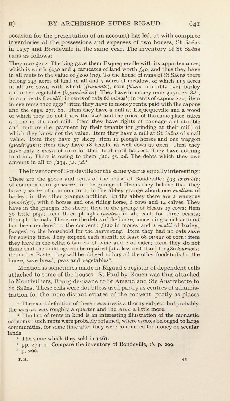 occasion for the presentation of an account) has left us with complete inventories of the possessions and expenses of two houses, St Saens in 1257 and Bondeville in the same year. The inventory of St Saens runs as follows: They owe ^212. The king gave them Esquequeville with its appurtenances, which is worth ^230 and 4 carucates of land worth ^40, and thus they have in all rents to the value of ^290 (sic). To the house of nuns of St Saens there belong 245 acres of land in all and 7 acres of meadow, of which 115 acres in all are sown with wheat (fritmento), corn (blado, probably rye), barley and other vegetables (leguminibus). They have in money rents ^170. 2s. 8d.; in corn rents 8 modii; in rents of oats 66 minael; in rents of capons 220; item in egg rents 1100 eggs2; item they have in money rents, paid with the capons and the eggs, 27s. 6d. Item they have a mill at Esquequeville and a wood of which they do not know the size3 and the priest of the same place takes a tithe in the said mill. Item they have rights of pannage and stubble and multure (i.e. payment by their tenants for grinding at their mill) of which they know not the value. Item they have a mill at St Saens of small value. Item they have 57 sheep, item 12 plough horses and one waggon (quadrigam); item they have 18 beasts, as well cows as oxen. Item they have only 2 modii of corn for their food until harvest. They have nothing to drink. There is owing to them ^26. 5s. 2d. The debts which they owe amount in all to ^234. 35. 3^.4 The inventory of Bondeville for the same year is equally interesting: These are the goods and rents of the house of Bondeville: ^93 tournois; of common corn 30 modii; in the grange of Heaus they believe that they have 7 modii of common corn; in the abbey grange about one modium of barley; in the other granges nothing. In the abbey there are 2 waggons (1quadvige), with 6 horses and one riding horse, 6 cows and 14 calves. They have in the granges 264 sheep; item in the grange of Heaus 27 cows; item 30 little pigs; item three ploughs (aratra) in all, each for three beasts; item 4 little foals. These are the debts of the house, concerning which account has been rendered to the convent: £220 in money and 2 modii of barley; [wages] to the household for the harvesting. Item they had no oats save for sowing time. They expend each month at least 68 minae of corn; item they have in the cellar 6 barrels of wine and 2 of cider; item they do not think that the buildings can be repaired [at a less cost than] for £80 tournois; item after Easter they will be obliged to buy all the other foodstuffs for the house, save bread, peas and vegetables6. Mention is sometimes made in Rigaud’s register of dependent cells attached to some of the houses. St Paul by Rouen was thus attached to Montivilliers, Bourg de-Saane to St Amand and Ste Austreberte to St Saens. These cells were doubtless used partly as centres of adminis¬ tration for the more distant estates of the convent, partly as places 1 The exact definition of these measures is a thorny subject, butprobably the modtus was roughly a quarter and the mina a little more. 2 The list of rents in kind is an interesting illustration of the monastic economy; such rents were probably retained, where estates belonged to large communities, for some time after they were commuted for money on secular lands. 3 The same which they sold in 1261. 4 pp. 273-4. Compare the inventory of Bondeville, ib. p. 299. 5 p. 299. p. N. 41